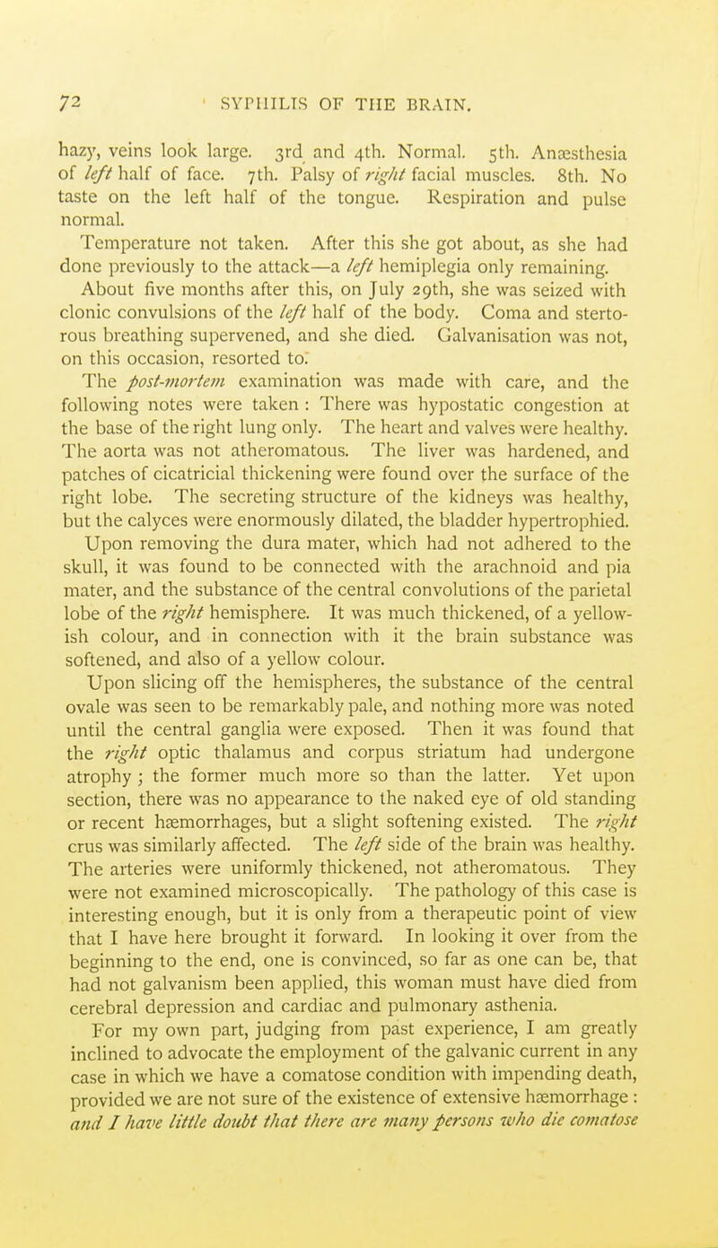 hazy, veins look large. 3rd and 4th. Normal. 5th. Anaesthesia of k/fhaU of face. 7th. Palsy of r/«vi/facial muscles. 8th. No taste on the left half of the tongue. Respiration and pulse normal. Temperature not taken. After this she got about, as she had done previously to the attack—a /i?// hemiplegia only remaining. About five months after this, on July 29th, she was seized with clonic convulsions of the k/i half of the body. Coma and sterto- rous breathing supervened, and she died. Galvanisation was not, on this occasion, resorted to. The post-mortem examination was made with care, and the following notes were taken : There was hypostatic congestion at the base of the right lung only. The heart and valves were healthy. The aorta was not atheromatous. The liver was hardened, and patches of cicatricial thickening were found over the surface of the right lobe. The secreting structure of the kidneys was healthy, but the calyces were enormously dilated, the bladder hypertrophied. Upon removing the dura mater, which had not adhered to the skull, it was found to be connected with the arachnoid and pia mater, and the substance of the central convolutions of the parietal lobe of the right hemisphere. It was much thickened, of a yellow- ish colour, and in connection with it the brain substance was softened, and also of a yellow colour. Upon slicing off the hemispheres, the substance of the central ovale was seen to be remarkably pale, and nothing more was noted until the central ganglia were exposed. Then it was found that the right optic thalamus and corpus striatum had undergone atrophy; the former much more so than the latter. Yet upon section, there was no appearance to the naked eye of old standing or recent hsemorrhages, but a slight softening existed. The right crus was similarly affected. The left side of the brain was healthy. The arteries were uniformly thickened, not atheromatous. They were not examined microscopically. The pathology of this case is interesting enough, but it is only from a therapeutic point of view that I have here brought it forward. In looking it over from the beginning to the end, one is convinced, so far as one can be, that had not galvanism been applied, this woman must have died from cerebral depression and cardiac and pulmonary asthenia. For my own part, judging from past experience, I am greatly inclined to advocate the employment of the galvanic current in any case in which we have a comatose condition with impending death, provided we are not sure of the existence of extensive haemorrhage : and I have little doubt that there are many persons who die comatose