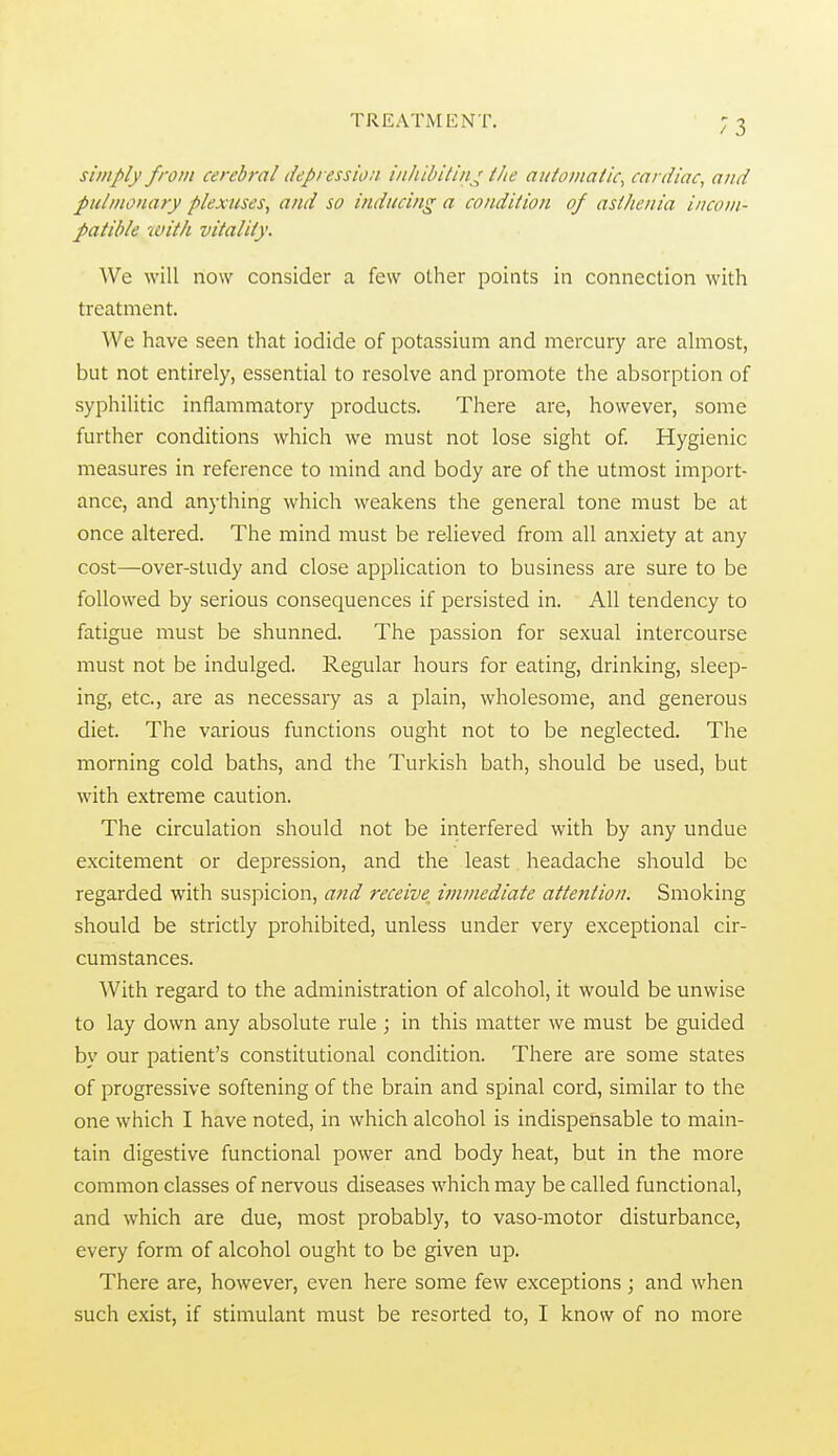 simply from cerebral depression inhibitin.^ the automatic^ cardiac, and pulmonary plexuses, and so inducing a condition of astJienia i/icoiii- patible with vitality. AVe will now consider a few other points in connection with treatment. We have seen that iodide of potassium and mercury are almost, but not entirely, essential to resolve and promote the absorption of syphilitic inflammatory products. There are, however, some further conditions which we must not lose sight of. Hygienic measures in reference to mind and body are of the utmost import- ance, and anything which weakens the general tone must be at once altered. The mind must be relieved from all anxiety at any cost—over-study and close application to business are sure to be followed by serious consequences if persisted in. All tendency to fatigue must be shunned. The passion for sexual intercourse must not be indulged. Regular hours for eating, drinking, sleep- ing, etc., are as necessary as a plain, wholesome, and generous diet. The various functions ought not to be neglected. The morning cold baths, and the Turkish bath, should be used, but with extreme caution. The circulation should not be interfered with by any undue excitement or depression, and the least headache should be regarded with suspicion, and receive^ immediate attention. Smoking should be strictly prohibited, unless under very exceptional cir- cumstances. With regard to the administration of alcohol, it would be unwise to lay down any absolute rule ; in this matter we must be guided by our patient's constitutional condition. There are some states of progressive softening of the brain and spinal cord, similar to the one which I have noted, in which alcohol is indispensable to main- tain digestive functional power and body heat, but in the more common classes of nervous diseases which may be called functional, and which are due, most probably, to vaso-motor disturbance, every form of alcohol ought to be given up. There are, however, even here some few exceptions ; and when such exist, if stimulant must be resorted to, I know of no more