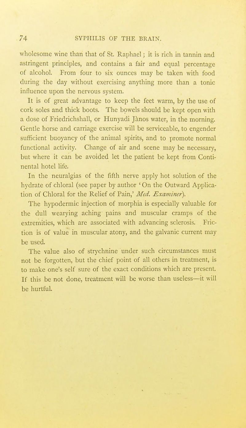 wholesome wine than that of St. Raphael; it is rich in tannin and astringent principles, and contains a fair and equal percentage of alcohol. From four to six ounces may be taken with food during the day without exercising anything more than a tonic influence upon the nervous system. It is of great advantage to keep the feet warm, by the use of cork soles and thick boots. The bpwels should be kept open with a dose of Friedrichshall, or Hunyadi ]hnos water, in the morning. Gentle horse and carriage exercise will be serviceable, to engender sufficient buoyancy of the animal spirits, and to promote normal functional activity. Change of air and scene may be necessary, but where it can be avoided let the patient be kept from Conti- nental hotel life. In the neuralgias of the fifth nerve apply hot solution of the hydrate of chloral (see paper by author ' On the Outward Applica- tion of Chloral for the Relief of Pain,' Med. Examiner). The hypodermic injection of morphia is especially valuable for the dull wearying aching pains and muscular cramps of the extremities, which are associated with advancing sclerosis. Fric- tion is of value in muscular atony, and the galvanic current may be used. The value also of strychnine under such circumstances must not be forgotten, but the chief point of all others in treatment, is to make one's self sure of the exact conditions which are present. If this be not done, treatment will be worse than useless—it will be hurtful.