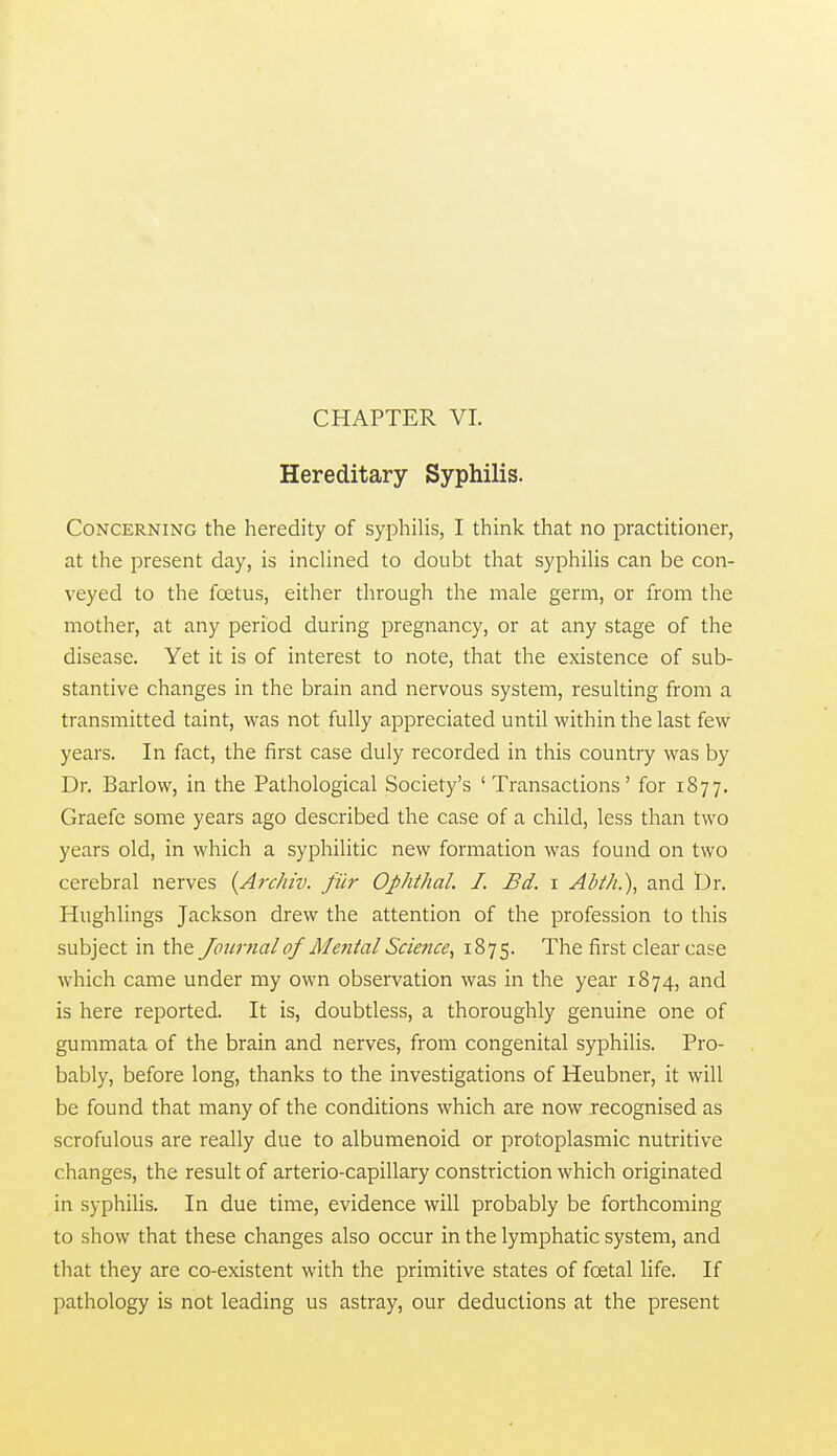 CHAPTER VI. Hereditary Syphilis. Concerning the heredity of syphilis, I think that no practitioner, at the present day, is indined to doubt that syphiUs can be con- veyed to the foetus, either through the male germ, or from the mother, at any period during pregnancy, or at any stage of the disease. Yet it is of interest to note, that the existence of sub- stantive changes in the brain and nervous system, resulting from a transmitted taint, was not fully appreciated until within the last few years. In fact, the first case duly recorded in this country was by Dr. Barlow, in the Pathological Society's 'Transactions' for 1877. Graefe some years ago described the case of a child, less than two years old, in which a syphilitic new formation was found on two cerebral nerves {Archiv. filr Ophthal. I. Bd. i Ahth.\ and I)r. Hughlings Jackson drew the attention of the profession to this subject in the Journal of Me^ital Science, 1875. The first clear case which came under my own observation was in the year 1874, and is here reported. It is, doubtless, a thoroughly genuine one of gummata of the brain and nerves, from congenital syphilis. Pro- bably, before long, thanks to the investigations of Heubner, it will be found that many of the conditions which are now recognised as scrofulous are really due to albumenoid or protoplasmic nutritive changes, the result of arterio-capillary constriction which originated in syphilis. In due time, evidence will probably be forthcoming to show that these changes also occur in the lymphatic system, and that they are co-existent with the primitive states of foetal life. If pathology is not leading us astray, our deductions at the present