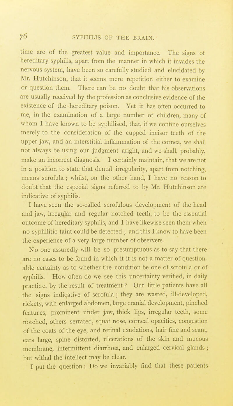 time are of the greatest value and importance. The signs ot hereditary syphilis, apart from the manner in which it invades the nervous system, have been so carefully studied and elucidated by Mr. Hutchinson, that it seems mere repetition either to examine or question them. There can be no doubt that his observations are usually received by the profession as conclusive evidence of the existence of the hereditary poison. Yet it has often occurred to me, in the examination of a large number of children, many of whom I have known to be syphilised, that, if we confine ourselves merely to the consideration of the cupped incisor teeth of the upper jaw, and an interstitial inflammation of the cornea, we shall not always be using our judgment aright, and we shall, probably, make an incorrect diagnosis. I certainly maintain, that we are not in a position to state that dental irregularity, apart from notching, means scrofula; whilst, on the other hand, I have no reason to doubt that the especial signs referred to by Mr. Hutchinson are indicative of syphilis. I have seen the so-called scrofulous development of the head and jaw, irregular and regular notched teeth, to be the essential outcome of hereditary syphilis, and I have likewise seen them when no syphilitic taint could be detected ; and this I know to have been the experience of a very large number of observers. No one assuredly will be so presumptuous as to say that there are no cases to be found in which it it is not a matter of question- able certainty as to whether the condition be one of scrofula or of syphilis. How often do we see this uncertainty verified, in daily practice, by the result of treatment? Our little patients have all the signs indicative of scrofula; they are wasted, ill-developed, rickety, with enlarged abdomen, large cranial development, pinched features, prominent under jaw, thick lips, irregular teeth, some notched, others serrated, squat nose, corneal opacities, congestion of the coats of the eye, and retinal exudations, hair fine and scant, ears large, spine distorted, ulcerations of the skin and mucous membrane, intermittent diarrhoea, and enlarged cervical glands; but withal the intellect may be clear. I put the question: Do we invariably find that these patients