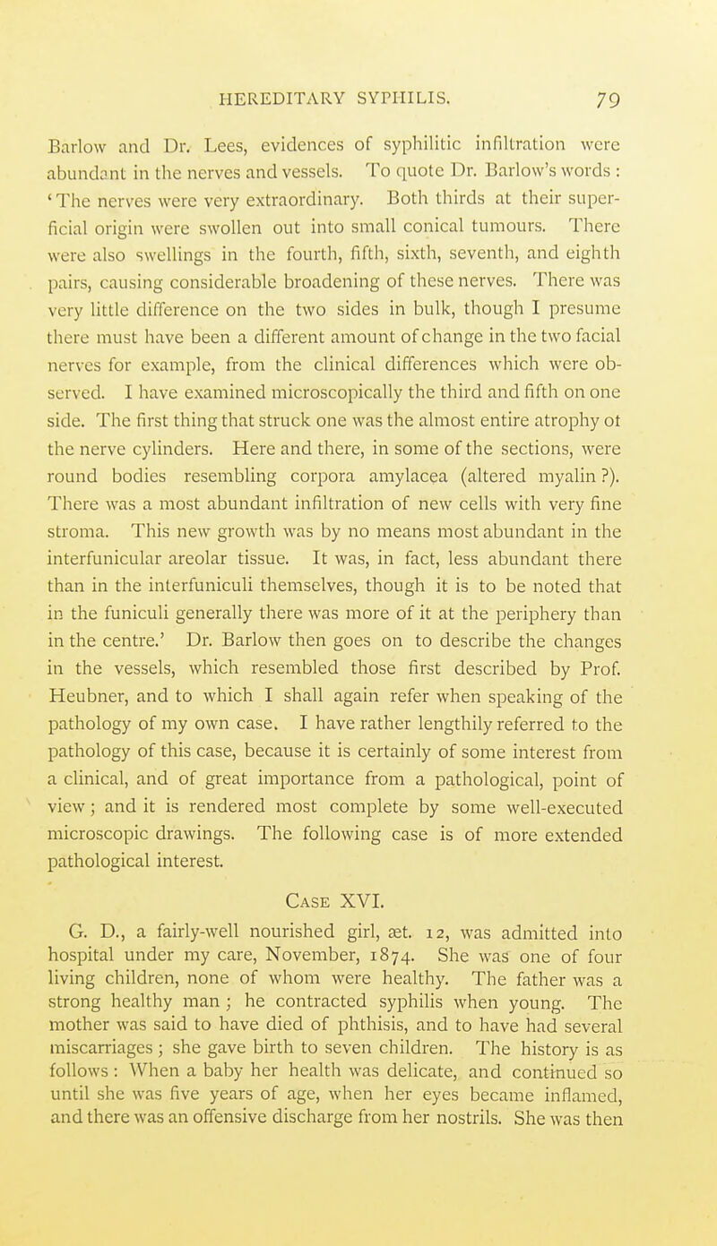 Barlow and Dr. Lees, evidences of syphilitic infiltration were abundant in the nerves and vessels. To quote Dr. Barlow's words : 'The nerves were very extraordinary. Both thirds at their super- ficial origin were swollen out into small conical tumours. There were also swellings in the fourth, fifth, sixth, seventh, and eighth pairs, causing considerable broadening of these nerves. There was very little difference on the two sides in bulk, though I presume there must have been a different amount of change in the two facial nerves for example, from the clinical differences which were ob- served. I have examined microscopically the third and fifth on one side. The first thing that struck one was the almost entire atrophy ot the nerve cylinders. Here and there, in some of the sections, were round bodies resembling corpora amylacea (altered myalin ?). There was a most abundant infiltration of new cells with very fine stroma. This new growth was by no means most abundant in the interfunicular areolar tissue. It was, in fact, less abundant there than in the interfuniculi themselves, though it is to be noted that in the funiculi generally there was more of it at the periphery than in the centre.' Dr. Barlow then goes on to describe the changes in the vessels, which resembled those first described by Prof. Heubner, and to which I shall again refer when speaking of the pathology of my own case. I have rather lengthily referred to the pathology of this case, because it is certainly of some interest from a clinical, and of great importance from a pathological, point of view; and it is rendered most complete by some well-executed microscopic drawings. The following case is of more extended pathological interest. Case XVI. G. D., a fairly-well nourished girl, £et. 12, was admitted into hospital under my care, November, 1874. She was one of four living children, none of whom were healthy. The father was a strong healthy man ; he contracted syphilis when young. The mother was said to have died of phthisis, and to have had several miscarriages ; she gave birth to seven children. The history is as follows : When a baby her health was delicate, and contmued so until she was five years of age, when her eyes became inflamed, and there was an offensive discharge from her nostrils. She was then