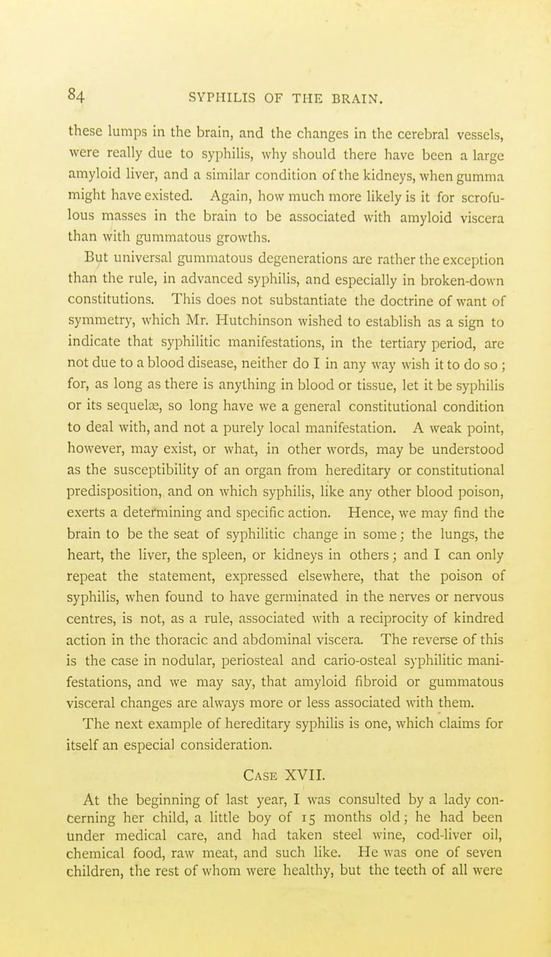 these lumps in the brain, and the changes in the cerebral vessels, were really due to syphilis, why should there have been a large amyloid liver, and a similar condition of the kidneys, when gumma might have existed. Again, how much more likely is it for scrofu- lous masses in the brain to be associated with amyloid viscera than with gummatous growths. But universal gummatous degenerations are rather the exception than the rule, in advanced syphilis, and especially in broken-down constitutions. This does not substantiate the doctrine of want of symmetry, which Mr. Hutchinson wished to establish as a sign to indicate that syphilitic manifestations, in the tertiary period, are not due to a blood disease, neither do I in any way wish it to do so ; for, as long as there is anything in blood or tissue, let it be syphilis or its sequelae, so long have we a general constitutional condition to deal with, and not a purely local manifestation. A weak point, however, may exist, or what, in other words, may be understood as the susceptibility of an organ from hereditary or constitutional predisposition, and on which syphilis, like any other blood poison, exerts a determining and specific action. Hence, we may find the brain to be the seat of syphilitic change in some; the lungs, the heart, the liver, the spleen, or kidneys in others; and I can only repeat the statement, expressed elsewhere, that the poison of syphilis, when found to have germinated in the nerves or nervous centres, is not, as a rule, associated with a reciprocity of kindred action in the thoracic and abdominal viscera. The reverse of this is the case in nodular, periosteal and cario-osteal syphilitic mani- festations, and we may say, that amyloid fibroid or gummatous visceral changes are always more or less associated with them. The next example of hereditary syphilis is one, which claims for itself an especial consideration. Case XVH. At the beginning of last year, I was consulted by a lady con- cerning her child, a little boy of 15 months old; he had been under medical care, and had taken steel wine, cod-liver oil, chemical food, raw meat, and such like. He was one of seven children, the rest of whom were healthy, but the teeth of all were