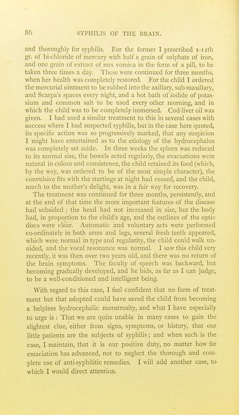 and thoroughly for syphilis. For the former I prescribed i-i2th gr. of bi-chloride of mercury with half a grain of sulphate of iron, and one grain of extract of nux vomica in the form of a pill, to be taken three times a day. These were continued for three months, when her health was completely restored. For the child I ordered the mercurial ointment to be rubbed into the axillary, sub-maxillary, and Scarpa's spaces every night, and a hot bath of iodide of potas- sium and common salt to be used every other morning, and in which the child was to be completely immersed. Cod-liver oil was given. I had used a similar treatment to this in several cases with success where I had suspected syphilis, but in the case here quoted, its specific action was so progressively marked, that any suspicion I might have entertained as to the etiology of the hydrocephalus was completely set aside. In three weeks the spleen was reduced to its normal size, the bowels acted regularly, the evacuations were natural in colour and consistence, the child retained its food (which, by the way, was ordered to be of the most simple character), the convulsive fits with the startings at night had ceased, and the child, much to the mother's delight, was in a fair way for recovery. The treatment was continued for three months, persistently, and at the end of that time the more important features of the disease had subsided; the head had not increased in size, but the body had, in proportion to the child's age, and the outlines of the optic discs were clear. Automatic and voluntary acts were performed co-ordinately in both arms and legs, several fresh teeth appeared, which were normal in type and regularity, the child could walk un- aided, and the vocal resonance was normal. I saw this child very recently, it was then over two years old, and there was no return of the brain symptoms. The faculty of speech was backward, but becoming gradually developed, and he bids, as far as I can judge, to be a well-conditioned and intelligent being. With regard to this case, I feel confident that no form of treat- ment but that adopted could have saved the child from becoming a helpless hydrocephalic monstrosity, and what I have especially to urge is : That we are quite unable in many cases to gain the slightest clue, either from signs, symptoms, or history, that our little patients are the subjects of syphilis; and when such is the case, I maintain, that it is our positive duty, no matter how far emaciation has advanced, not to neglect the thorough and com- plete use of anti-syphilitic remedies. I will add another case, to which I would direct attention.