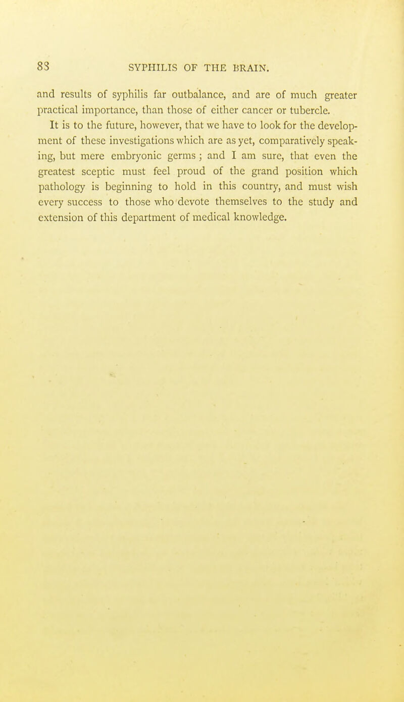 and results of syphilis far outbalance, and are of much greater practical importance, than those of cither cancer or tubercle. It is to the future, however, that we have to look for the develop- ment of these investigations which are as yet, comparatively speak- ing, but mere embryonic germs; and I am sure, that even the greatest sceptic must feel proud of the grand position which pathology is beginning to hold in this country, and must wish every success to those who devote themselves to the study and extension of this department of medical knowledge.