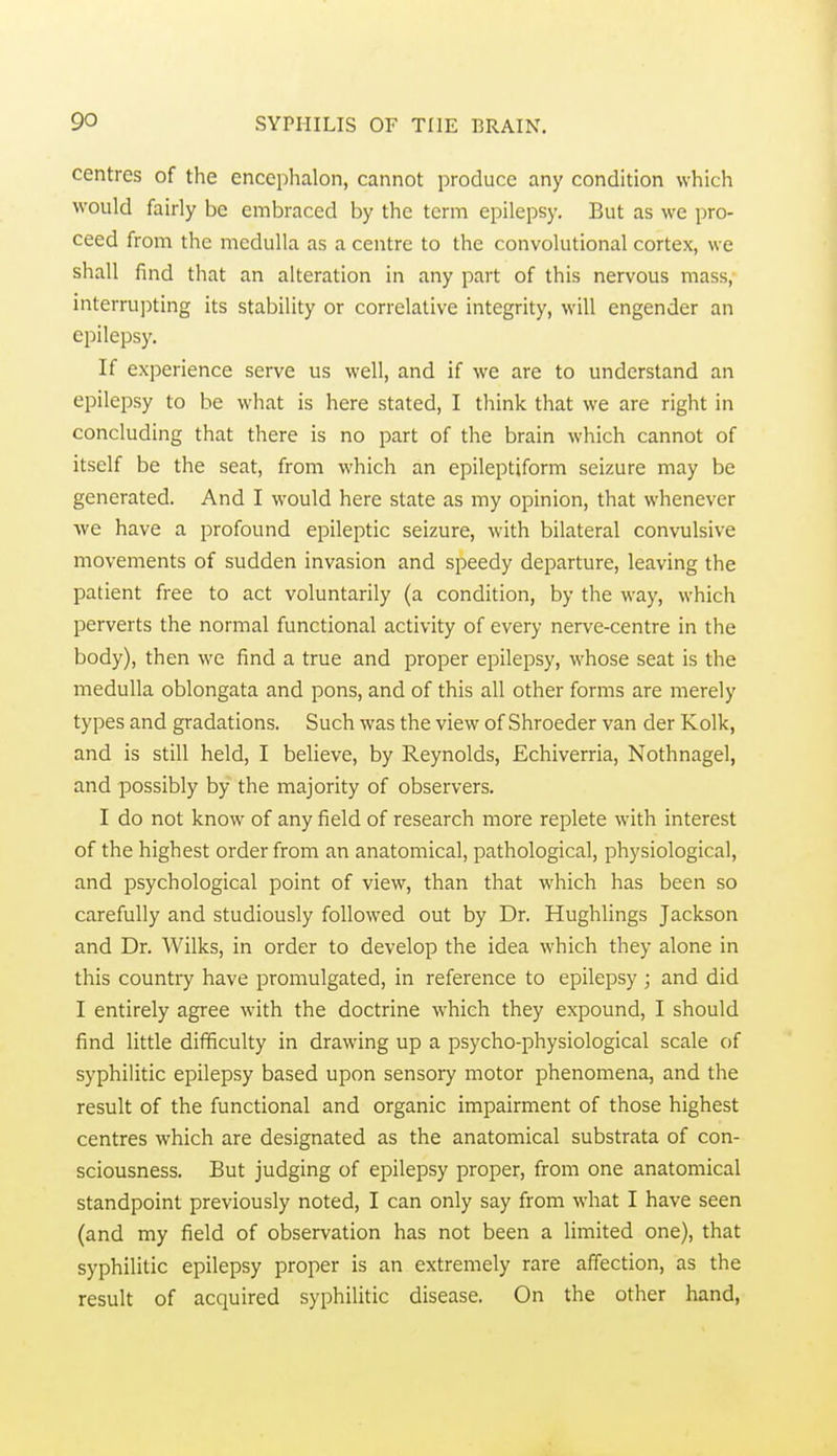 centres of the encephalon, cannot produce any condition which would fairly be embraced by the term epilepsy. But as we pro- ceed from the medulla as a centre to the convolutional cortex, we shall find that an alteration in any part of this nervous mass, interrupting its stability or correlative integrity, will engender an epilepsy. If experience serve us well, and if we are to understand an epilepsy to be what is here stated, I think that we are right in concluding that there is no part of the brain which cannot of itself be the seat, from which an epileptiform seizure may be generated. And I would here state as my opinion, that whenever ■we have a profound epileptic seizure, with bilateral convulsive movements of sudden invasion and speedy departure, leaving the patient free to act voluntarily (a condition, by the way, which perverts the normal functional activity of every nerve-centre in the body), then we find a true and proper epilepsy, whose seat is the medulla oblongata and pons, and of this all other forms are merely types and gradations. Such was the view of Shroeder van der Kolk, and is still held, I believe, by Reynolds, Echiverria, Nothnagel, and possibly by the majority of observers. I do not know of any field of research more replete with interest of the highest order from an anatomical, pathological, physiological, and psychological point of view, than that which has been so carefully and studiously followed out by Dr. Hughlings Jackson and Dr. Wilks, in order to develop the idea which they alone in this countiy have promulgated, in reference to epilepsy ; and did I entirely agree with the doctrine which they expound, I should find little difficulty in drawing up a psycho-physiological scale of syphilitic epilepsy based upon sensory motor phenomena, and the result of the functional and organic impairment of those highest centres which are designated as the anatomical substrata of con- sciousness. But judging of epilepsy proper, from one anatomical standpoint previously noted, I can only say from what I have seen (and my field of observation has not been a limited one), that syphilitic epilepsy proper is an extremely rare affection, as the result of acquired syphilitic disease. On the other hand,