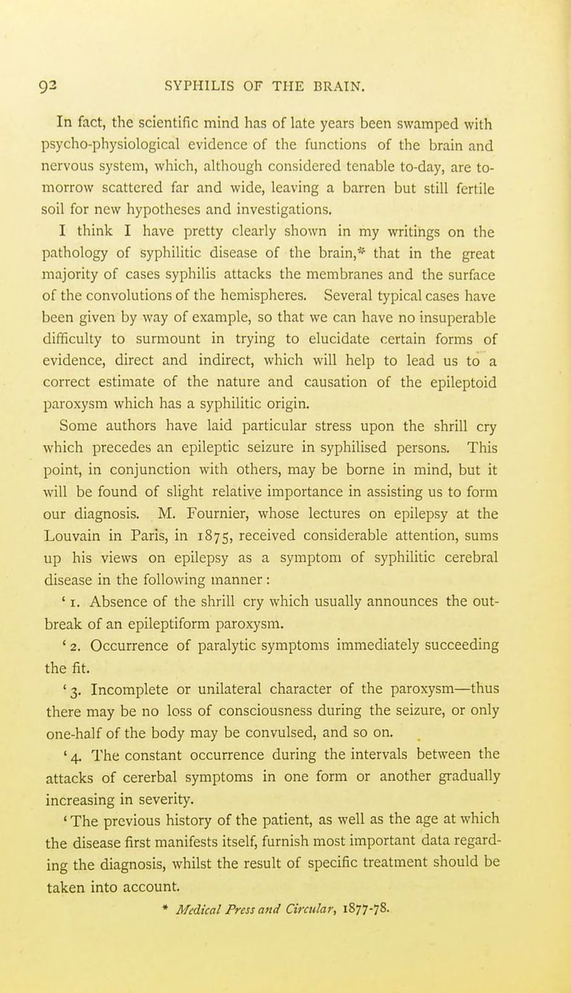 In fact, the scientific mind has of late years been swamped with psycho-physiological evidence of the functions of the brain and nervous system, which, although considered tenable to-day, are to- morrow scattered far and wide, leaving a barren but still fertile soil for new hypotheses and investigations, I think I have pretty clearly shown in my writings on the pathology of syphilitic disease of the brain,* that in the great majority of cases syphilis attacks the membranes and the surface of the convolutions of the hemispheres. Several typical cases have been given by way of example, so that we can have no insuperable difficulty to surmount in trying to elucidate certain forms of evidence, direct and indirect, which will help to lead us to a correct estimate of the nature and causation of the epileptoid paroxysm which has a syphilitic origin. Some authors have laid particular stress upon the shrill cry which precedes an epileptic seizure in syphilised persons. This point, in conjunction with others, may be borne in mind, but it will be found of slight relative importance in assisting us to form our diagnosis. M. Fournier, whose lectures on epilepsy at the Louvain in Paris, in 1875, received considerable attention, sums up his views on epilepsy as a symptom of syphilitic cerebral disease in the following manner: ' I. Absence of the shrill cry which usually announces the out- break of an epileptiform paroxysm. ' 2. Occurrence of paralytic symptoms immediately succeeding the fit. '3. Incomplete or unilateral character of the paroxysm—thus there may be no loss of consciousness during the seizure, or only one-half of the body may be convulsed, and so on, ' 4. The constant occurrence during the intervals between the attacks of cererbal symptoms in one form or another gradually increasing in severity. * The previous history of the patient, as well as the age at which the disease first manifests itself, furnish most important data regard- ing the diagnosis, whilst the result of specific treatment should be taken into account.