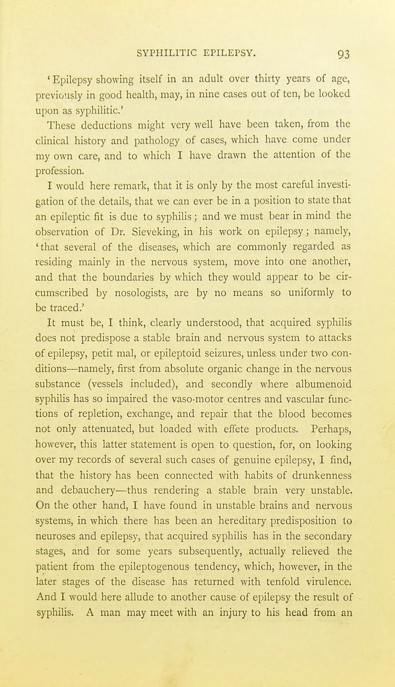 ' Epilepsy showing itself in an adult over thirty years of age, previously in good health, may, in nine cases out of ten, be looked upon as syphilitic' These deductions might very well have been taken, from the clinical history and pathology of cases, which have come under my own care, and to which I have drawn the attention of the profession. I would here remark, that it is only by the most careful investi- gation of the details, that we can ever be in a position to state that an epileptic fit is due to syphilis; and we must bear in mind the observation of Dr. Sieveking, in his work on epilepsy; namely, 'that several of the diseases, which are commonly regarded as residing mainly in the nervous system, move into one another, and that the boundaries by which they would appear to be cir- cumscribed by nosologists, are by no means so uniformly to be traced.' It must be, I think, clearly understood, that acquired syphilis does not predispose a stable brain and nervous system to attacks of epilepsy, petit mal, or epileptoid seizures, unless under two con- ditions—namely, first from absolute organic change in the nervous substance {vessels included), and secondly where albumenoid syphilis has so impaired the vaso-motor centres and vascular func- tions of repletion, exchange, and repair that the blood becomes not only attenuated, but loaded with effete products. Perhaps, however, this latter statement is open to question, for, on looking over my records of several such cases of genuine epilepsy, I find, that the history has been connected with habits of drunkenness and debauchery—thus rendering a stable brain very unstable. On the other hand, I have found in unstable brains and nervous systems, in which there has been an hereditary predisposition to neuroses and epilepsy, that acquired syphilis has in the secondary stages, and for some years subsequently, actually relieved the patient from the epileptogenous tendency, which, however, in the later stages of the disease has returned with tenfold virulence; And I would here allude to another cause of epilepsy the result of syphilis. A man may meet with an injury to his head from an