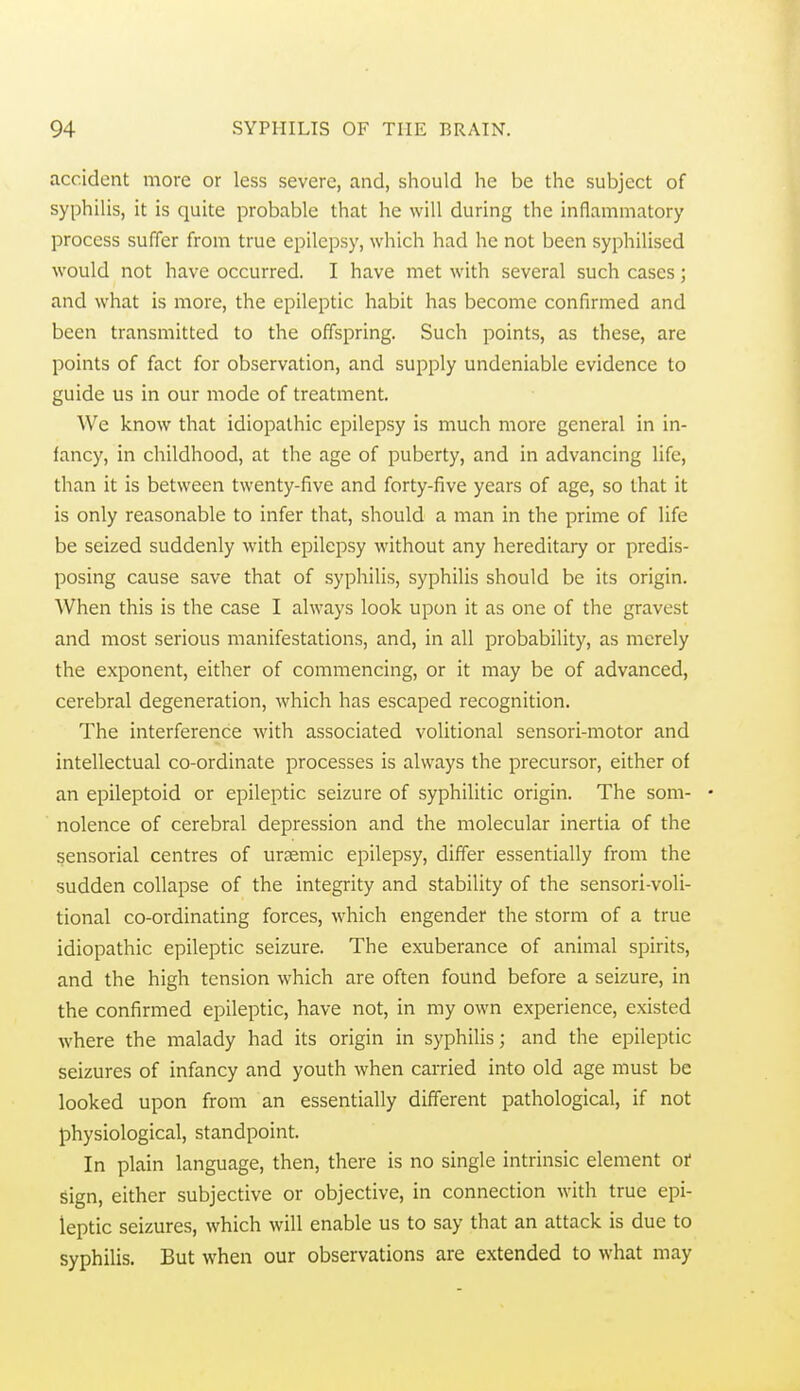 accident more or less severe, and, should he be the subject of syphilis, it is quite probable that he will during the inflammatory process suffer from true epilepsy, which had he not been syi)hilised would not have occurred. I have met with several such cases; and what is more, the epileptic habit has become confirmed and been transmitted to the offspring. Such points, as these, are points of fact for observation, and supply undeniable evidence to guide us in our mode of treatment. We know that idiopathic epilepsy is much more general in in- fancy, in childhood, at the age of puberty, and in advancing life, than it is between twenty-five and forty-five years of age, so that it is only reasonable to infer that, should a man in the prime of life be seized suddenly with epilepsy without any hereditary or predis- posing cause save that of syphilis, syphilis should be its origin. When this is the case I always look upon it as one of the gravest and most serious manifestations, and, in all probability, as merely the exponent, either of commencing, or it may be of advanced, cerebral degeneration, which has escaped recognition. The interference with associated volitional sensori-motor and intellectual co-ordinate processes is always the precursor, either of an epileptoid or epileptic seizure of syphilitic origin. The som- • nolence of cerebral depression and the molecular inertia of the sensorial centres of urjemic epilepsy, differ essentially from the sudden collapse of the integrity and stability of the sensori-voli- tional co-ordinating forces, w'hich engender the storm of a true idiopathic epileptic seizure. The exuberance of animal spirits, and the high tension which are often found before a seizure, in the confirmed epileptic, have not, in my own experience, existed where the malady had its origin in syphilis; and the epileptic seizures of infancy and youth when carried into old age must be looked upon from an essentially different pathological, if not physiological, standpoint. In plain language, then, there is no single intrinsic element of sign, either subjective or objective, in connection with true epi- leptic seizures, which will enable us to say that an attack is due to syphilis. But when our observations are extended to what may