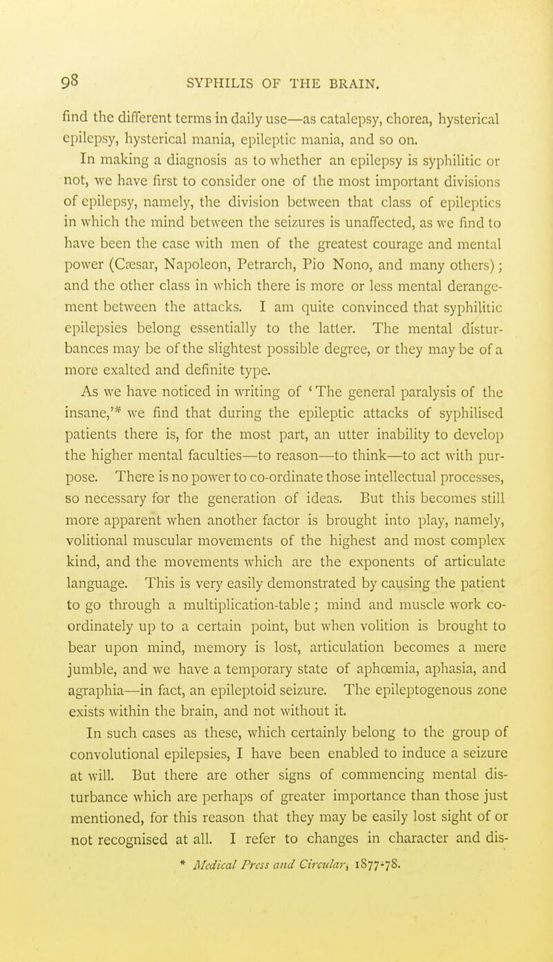 find the different terms in daily use—as catalepsy, chorea, hysterical epilepsy, hysterical mania, epileptic mania, and so on. In making a diagnosis as to whether an epilepsy is syphilitic or not, we have first to consider one of the most important divisions of epilepsy, namely, the division between that class of epileptics in which the mind between the seizures is unaffected, as we find to have been the case with men of the greatest courage and mental power (Cresar, Napoleon, Petrarch, Pio Nono, and many others); and the other class in which there is more or less mental derange- ment between the attacks. I am quite convinced that syphilitic epilepsies belong essentially to the latter. The mental distur- bances may be of the slightest possible degree, or they may be of a more exalted and definite type. As we have noticed in writing of ' The general paralysis of the insane,'* we find that during the epileptic attacks of syphiliscd patients there is, for the most part, an utter inability to develop the higher mental faculties—to reason—to think—to act with pur- pose. There is no power to co-ordinate those intellectual processes, so necessary for the generation of ideas. But this becomes still more apparent when another factor is brought into play, namely, volitional muscular movements of the highest and most complex kind, and the movements which are the exponents of articulate language. This is very easily demonstrated by causing the patient to go through a multiplication-table; mind and muscle work co- ordinately up to a certain point, but when volition is brought to bear upon mind, memory is lost, articulation becomes a mere jumble, and we have a temporary state of aphoemia, aphasia, and agraphia—in fact, an epileptoid seizure. The epileptogenous zone exists within the brain, and not without it. In such cases as these, which certainly belong to the group of convolutional epilepsies, I have been enabled to induce a seizure at will. But there are other signs of commencing mental dis- turbance which are perhaps of greater importance than those just mentioned, for this reason that they may be easily lost sight of or not recognised at all. I refer to changes in character and dis-