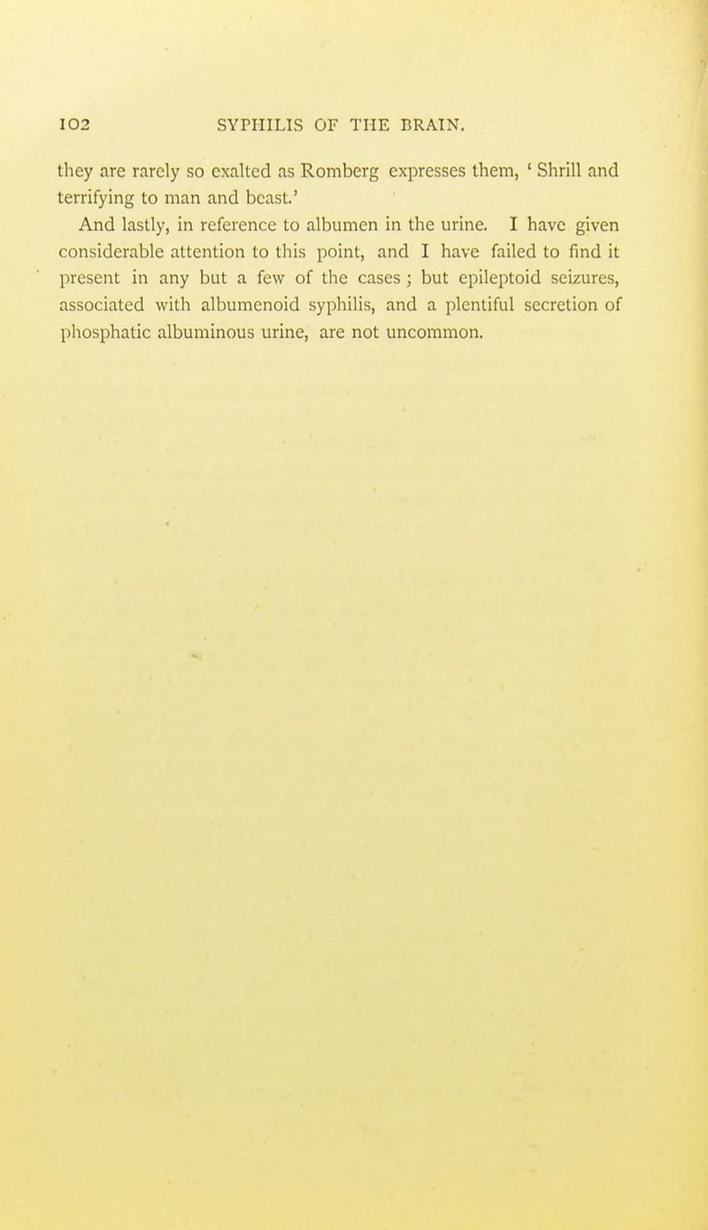 they are rarely so exalted as Romberg expresses them, ' Shrill and terrifying to man and beast.' And lastly, in reference to albumen in the urine. I have given considerable attention to this point, and I have failed to find it present in any but a few of the cases ; but epileptoid seizures, associated with albumcnoid syphilis, and a plentiful secretion of phosphatic albuminous urine, are not uncommon.