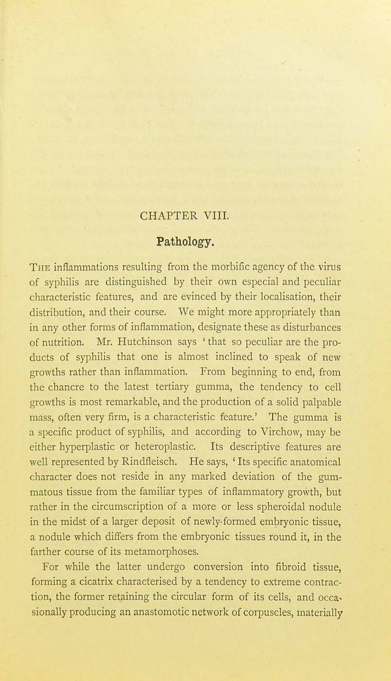 CHAPTER VIII. Pathology. The inflammations resulting from the morbific agency of the virus of syphilis are distinguished by their own especial and pecuHar characteristic features, and are evinced by their localisation, their distribution, and their course. We might more appropriately than in any other forms of inflammation, designate these as disturbances of nutrition. Mr. Hutchinson says ' that so peculiar are the pro- ducts of syphihs that one is almost inclined to speak of new growths rather than inflammation. From beginning to end, from the chancre to the latest tertiary gumma, the tendency to cell growths is most remarkable, and the production of a solid palpable mass, often very firm, is a characteristic feature.' The gumma is a specific product of syphilis, and according to Virchow, may be either hyperplastic or heteroplastic. Its descriptive features are well represented by Rindfleisch. He says, ' Its specific anatomical character does not reside in any marked deviation of the gum- matous tissue from the familiar types of inflammatory growth, but rather in the circumscription of a more or less spheroidal nodule in the midst of a larger deposit of newly-formed embryonic tissue, a nodule which diff'ers from the embryonic tissues round it, in the farther course of its metamorphoses. For while the latter undergo conversion into fibroid tissue, forming a cicatrix characterised by a tendency to extreme contrac- tion, the former retaining the circular form of its cells, and occa- sionally producing an anastomotic network of corpuscles, materially