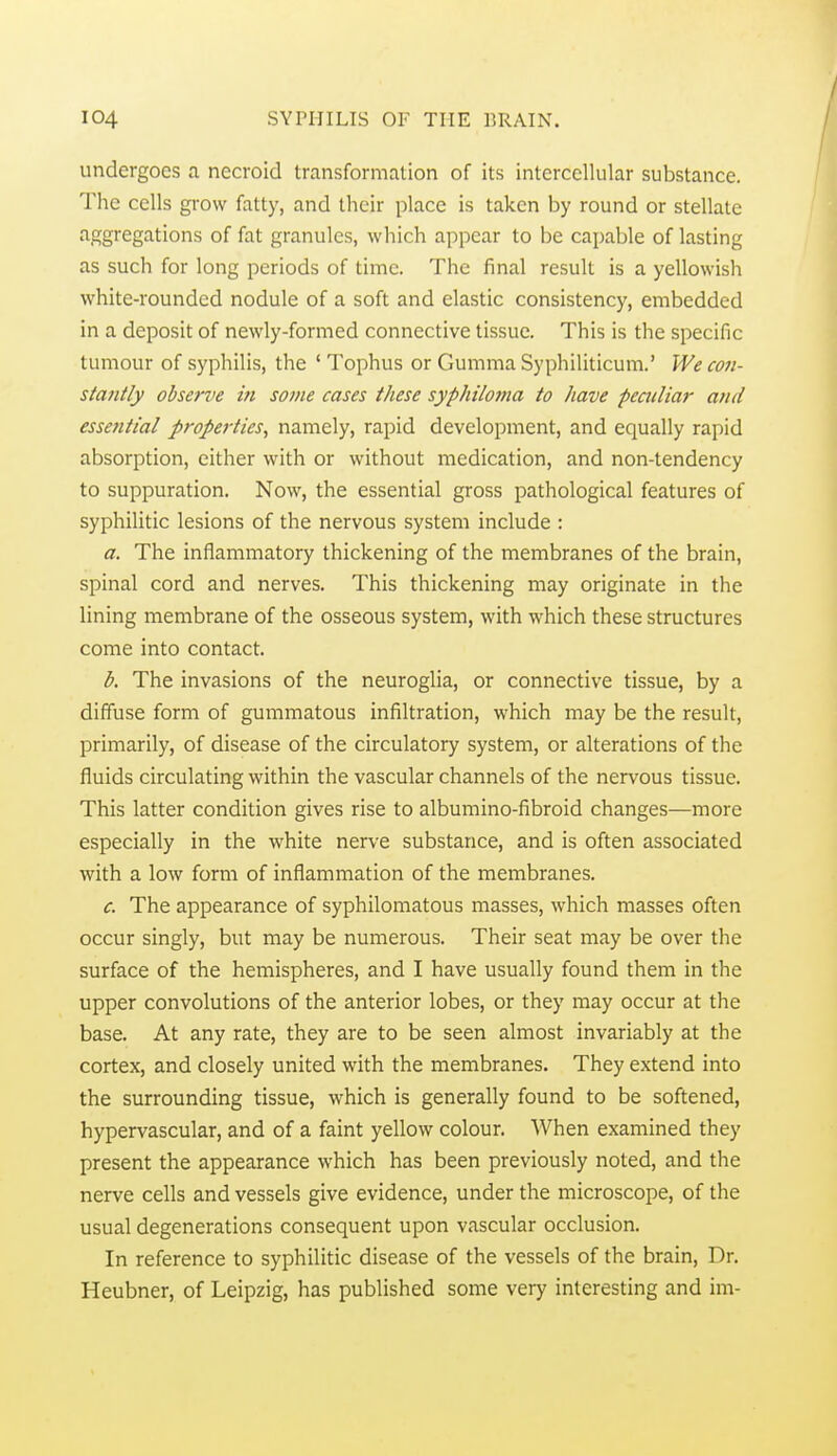 undergoes a necroid transformation of its intercellular substance. The cells grow fatty, and their place is taken by round or stellate aggregations of fat granules, which appear to be capable of lasting as such for long periods of time. The final result is a yellowish white-rounded nodule of a soft and elastic consistency, embedded in a deposit of newly-formed connective tissue. This is the specific tumour of syphilis, the ' Tophus or Gumma Syphiliticum.' We con- stantly observe in some cases these syphilo7na to have peailiar and essefitial properties, namely, rapid development, and equally rapid absorption, either with or without medication, and non-tendency to suppuration. Now, the essential gross pathological features of syphilitic lesions of the nervous system include : a. The inflammatory thickening of the membranes of the brain, spinal cord and nerves. This thickening may originate in the lining membrane of the osseous system, with which these structures come into contact. b. The invasions of the neuroglia, or connective tissue, by a diffuse form of gummatous infiltration, which may be the result, primarily, of disease of the circulatory system, or alterations of the fluids circulating within the vascular channels of the nervous tissue. This latter condition gives rise to albumino-fibroid changes—more especially in the white nerve substance, and is often associated with a low form of inflammation of the membranes. c. The appearance of syphilomatous masses, which masses often occur singly, but may be numerous. Their seat may be over the surface of the hemispheres, and I have usually found them in the upper convolutions of the anterior lobes, or they may occur at the base. At any rate, they are to be seen almost invariably at the cortex, and closely united with the membranes. They extend into the surrounding tissue, which is generally found to be softened, hypervascular, and of a faint yellow colour. When examined they present the appearance which has been previously noted, and the nerve cells and vessels give evidence, under the microscope, of the usual degenerations consequent upon vascular occlusion. In reference to syphilitic disease of the vessels of the brain. Dr. Heubner, of Leipzig, has published some very interesting and im-