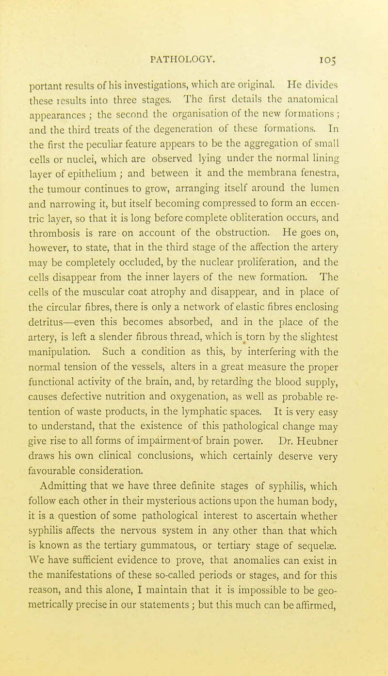 portant results of his investigations, which are original. He divides these results into three stages. The first details the anatomical appearances ; the second the organisation of the new formations ; and the third treats of the degeneration of these formations. In the first the peculiar feature appears to be the aggregation of small cells or nuclei, which are observed lying under the normal lining layer of epithelium ; and between it and the membrana fenestra, the tumour continues to grow, arranging itself around the lumen and narrowing it, but itself becoming compressed to form an eccen- tric layer, so that it is long before complete obliteration occurs, and thrombosis is rare on account of the obstruction. He goes on, however, to state, that in the third stage of the affection the artery may be completely occluded, by the nuclear proliferation, and the cells disappear from the inner layers of the new formation. The cells of the muscular coat atrophy and disappear, and in place of the circular fibres, there is only a network of elastic fibres enclosing detritus—even this becomes absorbed, and in the place of the artery, is left a slender fibrous thread, which is^torn by the slightest manipulation. Such a condition as this, by interfering with the normal tension of the vessels, alters in a great measure the proper functional activity of the brain, and, by retarding the blood supply, causes defective nutrition and oxygenation, as well as probable re- tention of waste products, in the lymphatic spaces. It is very easy to understand, that the existence of this pathological change may give rise to all forms of impairment of brain power. Dr. Heubner draws his own clinical conclusions, which certainly deserve very favourable consideration. Admitting that we have three definite stages of syphilis, which follow each other in their mysterious actions upon the human body, it is a question of some pathological interest to ascertain whether syphilis affects the nervous system in any other than that which is known as the tertiary gummatous, or tertiary stage of sequelae. We have sufficient evidence to prove, that anomalies can exist in the manifestations of these so-called periods or stages, and for this reason, and this alone, I maintain that it is impossible to be geo- metrically precise in our statements; but this much can be affirmed,