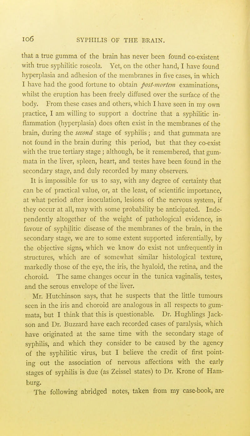 io6 that a true gumma of the brain has never been found co-existent with true syphilitic roseola. Yet, on the other hand, I have found hyperplasia and adhesion of the membranes in five cases, in which I have had the good fortune to obtain post-mortem examinations, whilst the eruption has been freely diffused over the surface of the body. From these cases and others, which I have seen in my own practice, I am willing to support a doctrine that a syphilitic in- flammation (hyperplasia) does often exist in the membranes of the brain, during the second stage of syphilis; and that gummata are not found in the brain during this period, but that they co-exist with the true tertiary stage; although, be it remembered, that gum- mata in the liver, spleen, heart, and testes have been found in the secondary stage, and duly recorded by many observers. It is impossible for us to say, with any degree of certainty that can be of practical value, or, at the least, of scientific importance, at what period after inoculation, lesions of the nervous system, if they occur at all, may with some probability be anticipated. Inde- pendently altogether of the weight of pathological evidence, in favour of syphilitic disease of the membranes of the brain, in the secondary stage, we are to some extent supported inferentially, by the objective signs, which we know do exist not unfrequently in structures, which are of somewhat similar histological texture, markedly those of the eye, the iris, the hyaloid, the retina, and the choroid. The same changes occur in the tunica vaginalis, testes, and the serous envelope of the liver. Mr. Hutchinson says, that he suspects that the little tumours seen in the iris and choroid are analogous in all respects to gum- mata, but I think that this is questionable. Dr. Hughlings Jack- son and Dr. Buzzard have each recorded cases of paralysis, which have originated at the same time with the secondary stage of syphilis, and which they consider to be caused by the agency of the syphilitic virus, but I believe the credit of first point- ing out the association of nervous affections with the early stages of syphilis is due (as Zeissel states) to Dr. Krone of Ham- burg. The following abridged notes, taken from my case-book, are