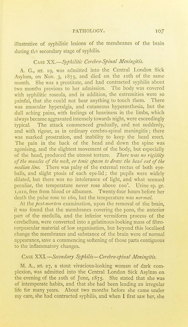 illustrative of syphilitic lesions of the membranes of the brain during the secondary stage of syphilis. Case XX.—Syphilitic Cerebrospinal Meningitis. A. G., fet. 19, was admitted into the Central London Sick Asylum, on Nov. 3, 1875, and died on the loth of the same month. She was a prostitute, and had contracted syphilis about two months previous to her admission. The body was covered with syphilitic roseola, and in addition, the extremities were so painful, that she could not bear anything to touch them. There was muscular hyperalgia, and cutaneous hypersesthesia, but the dull aching pains, with feelings of heaviness in the limbs, which always became aggravated intensely towards night, were exceedingly typical. The attack commenced gradually, and not suddenly, and with rigour, as in ordinary cerebro-spinal meningitis j there was marked prostration, and inability to keep the head erect. The pain in the back of the head and down the spine was agonising, and the slightest movement of the body, but especially of the head, produced the utmost torture. There was no rigidity of the muscles of the neck, or tonic spasm to draw the head out of the median line. There was palsy of the external rectus of both eye- balls, and slight ptosis of each eye-lid; the pupils were widely dilated, but there was no intolerance of light, and what seemed peculiar, the temperature never rose above 100°. Urine sp. gr. 1,010, free from blood or albumen. Twenty-four hours before her death the pulse rose to 160, but the temperature was normal. At the post-mortem examination, upon the removal of the brain, it was found that the membranes covering the pons, the anterior part of the medulla, and the inferior vermiform process of the cerebellum, were converted into a gelatinous-looking mass of fibro- corpuscular material of low organisation, but beyond this localised change the membranes and substance of the brain were of normal appearance, save a commencing softening of those parts contiguous to the inflammatory changes. Case XXI.—Secondary Syphilis—Cerebro-spinal Meningitis. M. A., set. 27, a stout vivacious-looking woman of dark com- plexion, was admitted into the Central London Sick Asylnm on the evening of the loth of June, 1875. She stated that she was of intemperate habits, and that she had been leading an irregular life for many years. About two months before she came under my care, she had contracted syphilis, and when I first saw her, she
