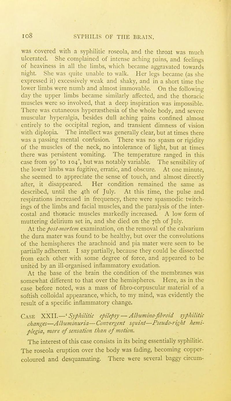 io8 was covered with a syphilitic roseola, and the throat was much ulcerated. She complained of intense aching; pains, and feelings of heaviness in all the limbs, which became aggravated towards night. She was cjuite unable to walk. Her legs became (as she expressed it) excessively weak and shaky, and in a short time the lower limbs were numb and almost immovable. On the following day the upper limbs became similarly affected, and the thoracic muscles were so involved, that a deep inspiration was impossible. There was cutaneous hyperassthesia of the whole body, and severe muscular hyperalgia, besides dull aching pains confined almost entirely to the occipital region, and transient dimness of vision with diplopia. The intellect was generally clear, but at times there was a passing mental con^'usion. There was no spasm or rigidity of the muscles of the neck, no intolerance of light, but at times there was persistent vomiting. The temperature ranged in this case from 99° to 104°, but was notably variable. The sensibility of the lower limbs was fugitive, erratic, and obscure. At one minute, she seemed to appreciate the sense of touch, and almost directly after, it disappeared. Her condition remained the same as described, until the 4th of July. At this .time, the pulse and respirations increased in frequency, there were spasmodic twitch- ings of the limbs and facial muscles, and the paralysis of the inter- costal and thoracic muscles markedly increased. A low form of muttering delirium set in, and she died on the 7th of July. At \}c\Qpost-viorteni examination, on the removal of the calvarium the dura mater was found to be healthy, but over the convolutions of the hemispheres the arachnoid and pia mater were seen to be partially adherent. I say partially, because they could be dissected from each other with some degree of force, and appeared to be united by an ill-organised inflammatory exudation. At the base of the brain the condition of the membranes was somewhat different to that over the hemispheres. Here, as in the case before noted, was a mass of fibro-corpuscular material of a softish colloidal appearance, which, to my mind, was evidently the result of a specific inflammatory change. Case XXII.—^Syphilitic epilepsy — Alhmino-fibroid sypJiilitic changes—Albuminuria— Convergent squint—Pseudo-right hemi- plegia^ more of sensation than of motio7i. The interest of this case consists in its being essentially syphilitic. The roseola eruption over the body was fading, becoming copper- coloured and desquamating. There were several baggy circum-