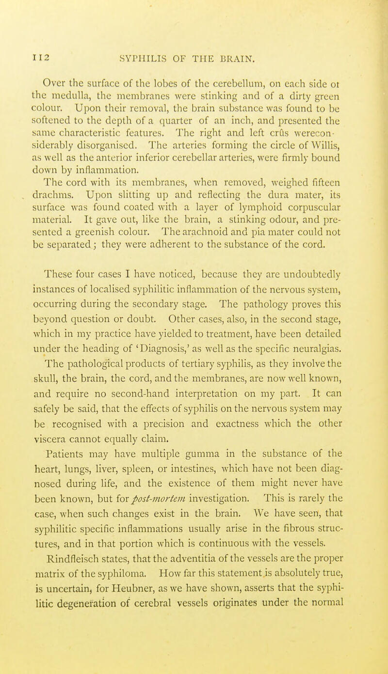 Over the surface of the lobes of the cerebellum, on each side ot the medulla, the membranes were stinking and of a dirty green colour. Upon their removal, the brain substance was found to be softened to the depth of a quarter of an inch, and presented the same characteristic features. The right aad left crus werecon- siderably disorganised. The arteries forming the circle of \Villis, as well as the anterior inferior cerebellar arteries, were firmly bound down by inflammation. The cord with its membranes, when removed, weighed fifteen drachms. Upon slitting up and reflecting the dura mater, its surface was found coated with a layer of lymphoid corpuscular material. It gave out, like the brain, a stinking odour, and pre- sented a greenish colour. The arachnoid and pia mater could not be separated; they were adherent to the substance of the cord. These four cases I have noticed, because they arc undoubtedly instances of localised syphilitic inflammation of the nervous system, occurring during the secondary stage. The pathology proves this beyond question or doubt. Other cases, also, in the second stage, which in my practice have yielded to treatment, have been detailed under the heading of 'Diagnosis,' as well as the specific neuralgias. The pathological products of tertiary syphilis, as they involve the skull, the brain, the cord, and the membranes, are now well known, and require no second-hand interpretation on my part. It can safely be said, that the effects of syphilis on the nervous system may be recognised with a precision and exactness which the other viscera cannot equally claim. Patients may have multiple gumma in the substance of the heart, lungs, liver, spleen, or intestines, which have not been diag- nosed during life, and the existence of them might never have been known, but for post-mortem investigation. This is rarely the case, when such changes exist in the brain. We have seen, that syphilitic specific inflammations usually arise in the fibrous struc- tures, and in that portion which is continuous with the vessels. Rindfleisch states, that the adventitia of the vessels are the proper matrix of the syphiloma. How far this statement is absolutely true, is uncertain, for Heubner, as we have shown, asserts that the syphi- litic degeneration of cerebral vessels originates under the normal