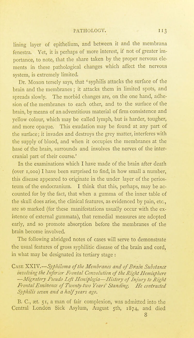 lining layer of epithelium, and between it and the membrana fenestra. Yet, it is perhaps of more interest, if not of greater im- portance, to note, that the share taken by the proper nervous ele- ments in these pathological changes which affect the nervous system, is extremely limited. Dr. Moxon tersely says, that ' syphilis attacks the surface of the brain and the membranes; it attacks them in limited spots, and spreads slowly. The morbid changes are, on the one hand, adhe- sion of the membranes to each other, and to the surface of the brain, by means of an adventitious material of firm consistence and yellow colour, which may be called lymph, but is harder, tougher, and more opaque. This exudation may be found at any part of the surface; it invades and destroys the grey matter, interferes with the supply of blood, and when it occupies the membranes at the base of the brain, surrounds and involves the nerves of the inter- cranial part of their course.' In the examinations which I have made of the brain after death (over 1,000) I have been surprised to find, in how small a number, this disease appeared to originate in the under layer of the perios- teum of the endocraniura. I think that this, perhaps, may be ac- counted for by the fact, that when a gumma of the inner table of the skull does arise, the clinical features, as evidenced by pain, etc., are so marked (for these manifestations usually occur with the ex- istence of external gummata), that remedial measures are adopted early, and so promote absorption before the membranes of the brain become involved. The following abridged notes of cases will serve to demonstrate the usual features of gross syphilitic disease of the brain and cord, in what may be designated its tertiary stage : Case XXIV.—Syphiloma ofihe Membranes and of Brain Substance involving the Inferior Frontal Convolution of the Right Hemisphere —Migratory Pseudo Left Hemiplegia—History of Injury to Right Frontal Eminence of Tioenty-two Years' Standing. He contracted Syphilis seven and a half years ago. B. C, £Et. 51, a man of fair complexion, was admitted into the Central London Sick Asylum, August 5th, 1874, and died 8