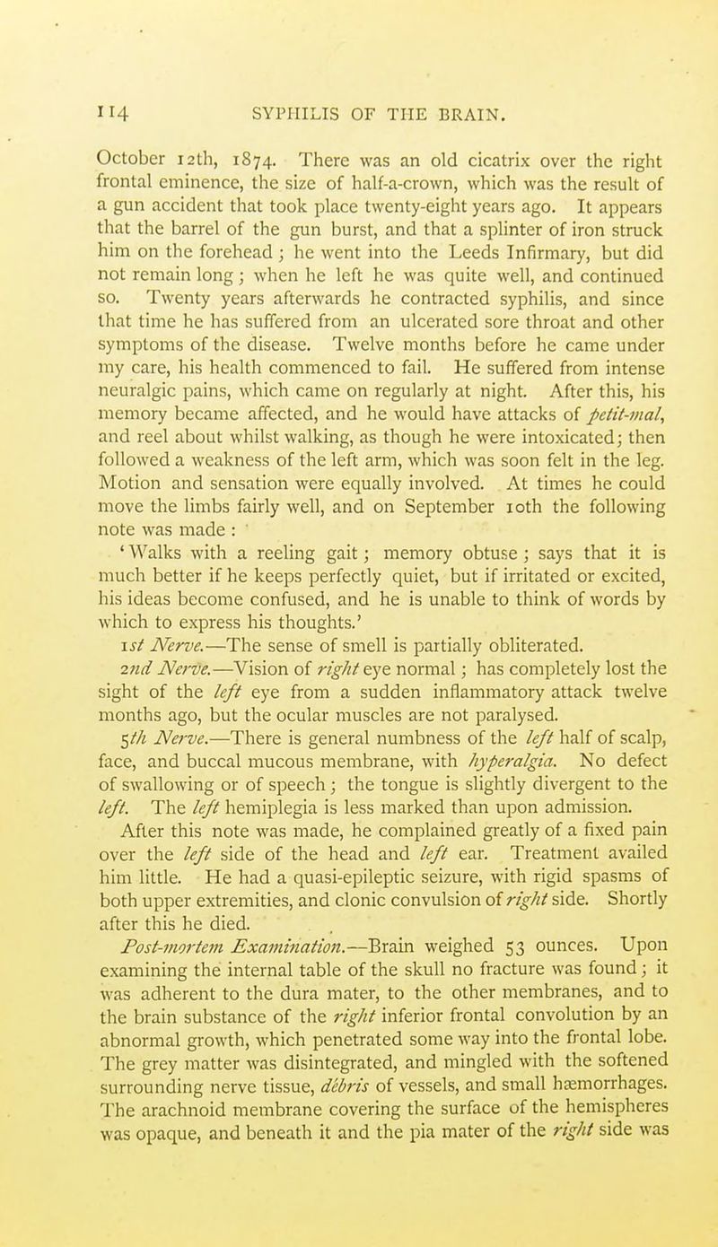 October 12th, 1874. There was an old cicatrix over the right frontal eminence, the size of half-a-crown, which was the result of a gun accident that took place twenty-eight years ago. It appears that the barrel of the gun burst, and that a splinter of iron struck him on the forehead ; he went into the Leeds Infirmary, but did not remain long; when he left he was quite well, and continued so. Twenty years afterwards he contracted syphilis, and since that time he has suffered from an ulcerated sore throat and other symptoms of the disease. Twelve months before he came under my care, his health commenced to fail. He suffered from intense neuralgic pains, which came on regularly at night. After this, his memory became affected, and he would have attacks of petit-maly and reel about whilst walking, as though he were intoxicated; then followed a weakness of the left arm, which was soon felt in the leg. Motion and sensation were equally involved. At times he could move the limbs fairly well, and on September loth the following note was made : ' Walks with a reeling gait; memory obtuse ; says that it is much better if he keeps perfectly quiet, but if irritated or excited, his ideas become confused, and he is unable to think of words by which to express his thoughts.' \st Nerve.—The sense of smell is partially obliterated. 2nd Nerve.—Vision of right eye normal; has completely lost the sight of the left eye from a sudden inflammatory attack twelve months ago, but the ocular muscles are not paralysed. ^th Nerve.—There is general numbness of the left half of scalp, face, and buccal mucous membrane, with hyperalgia. No defect of swallowing or of speech; the tongue is slightly divergent to the left. The left hemiplegia is less marked than upon admission. After this note was made, he complained greatly of a fixed pain over the left side of the head and left ear. Treatment availed him little. He had a quasi-epileptic seizure, with rigid spasms of both upper extremities, and clonic convulsion of right side. Shortly after this he died. Post-mortem Examination.—Brain weighed 53 ounces. Upon examining the internal table of the skull no fracture was found; it was adherent to the dura mater, to the other membranes, and to the brain substance of the right inferior frontal convolution by an abnormal growth, which penetrated some way into the frontal lobe. The grey matter was disintegrated, and mingled with the softened surrounding nerve tissue, debris of vessels, and small haemorrhages. The arachnoid membrane covering the surface of the hemispheres was opaque, and beneath it and the pia mater of the right side was