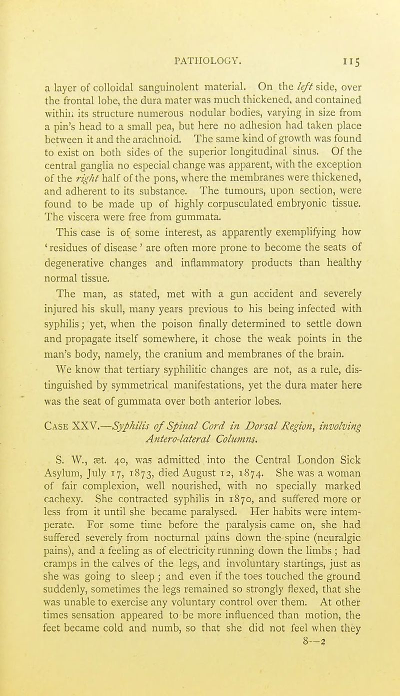 a layer of colloidal sanguinolent material. On the left side, over the frontal lobe, the dura mater was much thickened, and contained within its structure numerous nodular bodies, varying in size from a pin's head to a small pea, but here no adhesion had taken place between it and the arachnoid. The same kind of growth was found to exist on both sides of the superior longitudinal sinus. Of the central ganglia no especial change was apparent, with the exception of the right half of the pons, where the membranes were thickened, and adherent to its substance. The tumours, upon section, were found to be made up of highly corpusculated embryonic tissue. The viscera were free from gummata. This case is of some interest, as apparently exemplifying how ' residues of disease ' are often more prone to become the seats of degenerative changes and inflammatory products than healthy normal tissue. The man, as stated, met with a gun accident and severely injured his skull, many years previous to his being infected with syphilis; yet, when the poison finally determined to settle down and propagate itself somewhere, it chose the weak points in the man's body, namely, the cranium and membranes of the brain. We know that tertiary syphilitic changes are not, as a rule, dis- tinguished by symmetrical manifestations, yet the dura mater here was the seat of gummata over both anterior lobes. Case XXV.—Syphilis of Spinal Cord in Dorsal Region, involving Antero-lateral Columns. S. W., set. 40, was admitted into the Central London Sick Asylum, July 17, 1873, died August 12, 1874. She was a woman of fair complexion, well nourished, with no specially marked cachexy. She contracted syphilis in 1870, and suffered more or less from it until she became paralysed. Her habits were intem- perate. For some time before the paralysis came on, she had suffered severely from nocturnal pains down the spine (neuralgic pains), and a feeling as of electricity running down the limbs ; had cramps in the calves of the legs, and involuntary starlings, just as she was going to sleep ; and even if the toes touched the ground suddenly, sometimes the legs remained so strongly flexed, that she was unable to exercise any voluntary control over them. At other times sensation appeared to be more influenced than motion, the feet became cold and numb, so that she did not feel when they 8—3