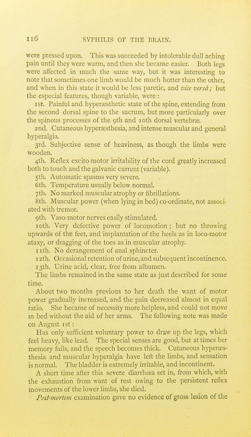 were pressed upon. This was succeeded by intolerable dull aching pain until they were warm, and then she became easier. Both legs were affected in much the same way, but it was interesting to note that sometimes one limb would be much hotter than the other, and when in this state it would be less paretic, and vice versa; but the especial features, though variable, were : ist. Painful and hypera^sthetic state of the spine, extending from the second dorsal spine to the sacrum, but more particularly over the spinous processes of the 9th and loth dorsal vertebrce. and. Cutaneous hypersesthesia, and intense muscular and general hyperalgia. 3rd. Subjective sense of heaviness, as though the limbs were wooden. 4th. Reflex excito-motor irritability of the cord greatly increased both to touch and the galvanic current (variable). 5 th. Automatic spasms very severe, 6th. Temperature usually below normal. 7 th. No marked muscular atrophy or fibrillations. 8th. Muscular power (when lying in bed) co-ordinate, not associ- ated with tremor. 9th. Vaso-motor nerves easily stimulated. loth. Very defective power of locomotion ; but no throwing upwards of the feet, and implantation of the heels as in loco-motor ataxy, or dragging of the toes as in muscular atrophy. iith. No derangement of anal sphincter. 12th. Occasional retention of urine, and subsequent incontinence. 13th. Urine acid, clear, free from albumen. The limbs remained in the same state as just described for some time. About two months previous to her death the want of motor power gradually increased, and the pain decreased almost in equal ratio. She became of necessity more helpless, and could not move in bed without the aid of her arms. The following note was made on August 1st : Has only sufficient voluntary power to draw up the legs, which feel heavy, like lead. The special senses are good, but at times her memory fails, and the speech becomes thick. Cutaneous hyperses- thesia and muscular hyperalgia have left the limbs, and sensation is normal. The bladder is extremely irritable, and incontinent. A short time after this severe diarrhoea set in, from which, with the exhaustion from want of rest owing to the persistent reflex movements of the lower limbs, she died. Post-mortem examination gave no evidence of gross lesion of the