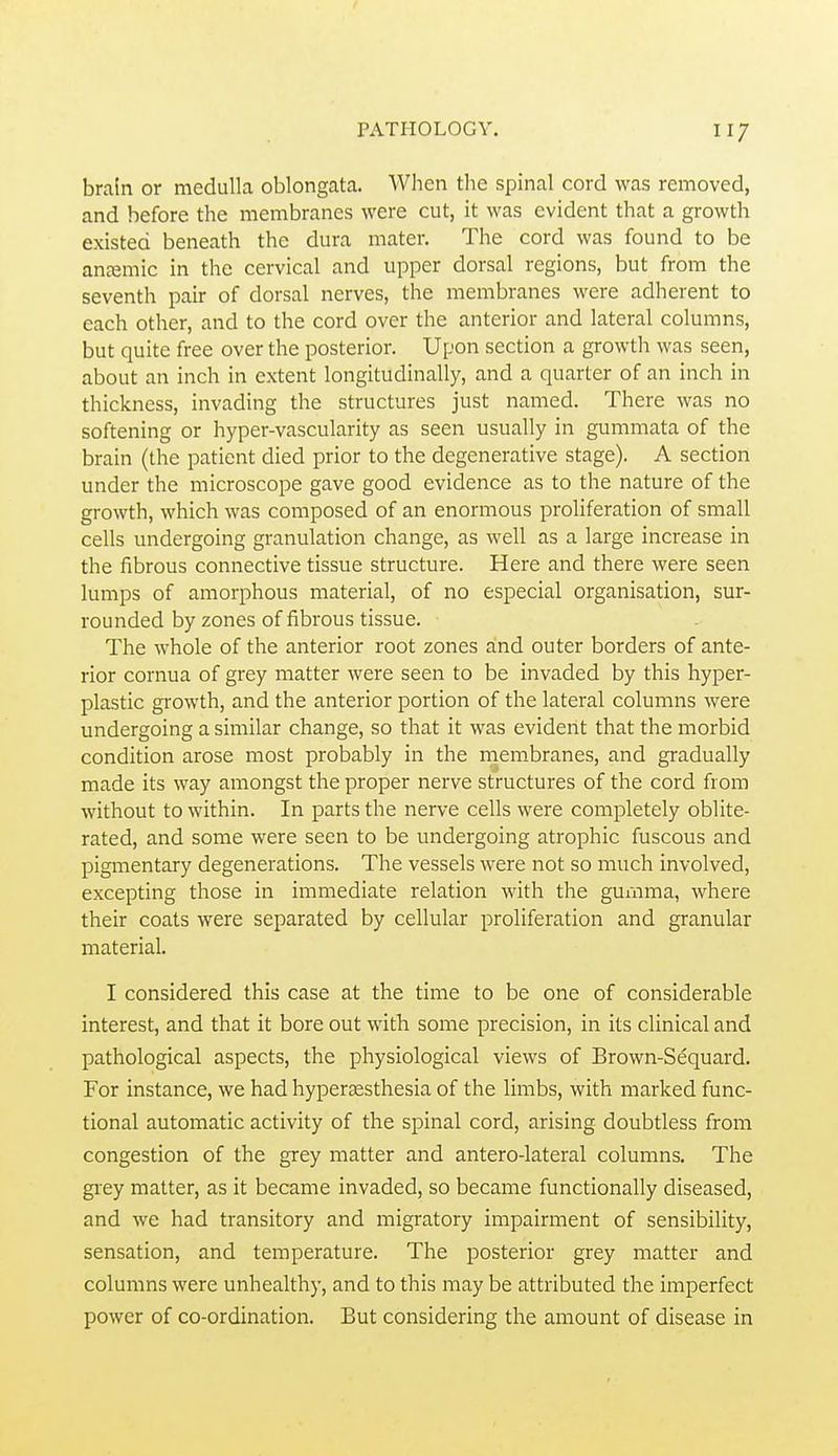 brain or medulla oblongata. When the spinal cord was removed, and before the membranes were cut, it was evident that a growth existed beneath the dura mater. The cord was found to be ancemic in the cervical and upper dorsal regions, but from the seventh pair of dorsal nerves, the membranes were adherent to each other, and to the cord over the anterior and lateral columns, but quite free over the posterior. Upon section a growth was seen, about an inch in extent longitudinally, and a quarter of an inch in thickness, invading the structures just named. There was no softening or hyper-vascularity as seen usually in gummata of the brain (the patient died prior to the degenerative stage). A section under the microscope gave good evidence as to the nature of the growth, which was composed of an enormous proliferation of small cells undergoing granulation change, as well as a large increase in the fibrous connective tissue structure. Here and there were seen lumps of amorphous material, of no especial organisation, sur- rounded by zones of fibrous tissue. The whole of the anterior root zones and outer borders of ante- rior cornua of grey matter were seen to be invaded by this hyper- plastic growth, and the anterior portion of the lateral columns were undergoing a similar change, so that it was evident that the morbid condition arose most probably in the membranes, and gradually made its way amongst the proper nerve structures of the cord from without to within. In parts the nerve cells were completely oblite- rated, and some were seen to be undergoing atrophic fuscous and pigmentary degenerations. The vessels were not so much involved, excepting those in immediate relation with the gumma, where their coats were separated by cellular proliferation and granular material. I considered this case at the time to be one of considerable interest, and that it bore out with some precision, in its clinical and pathological aspects, the physiological views of Brown-Sequard. For instance, we had hyperassthesia of the limbs, with marked func- tional automatic activity of the spinal cord, arising doubtless from congestion of the grey matter and antero-lateral columns. The gi-ey matter, as it became invaded, so became functionally diseased, and we had transitory and migratory impairment of sensibility, sensation, and temperature. The posterior grey matter and columns were unhealthy, and to this may be attributed the imperfect power of co-ordination. But considering the amount of disease in