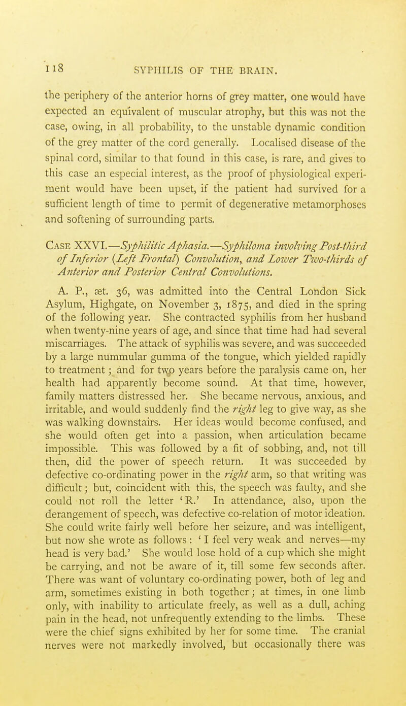 the periphery of the anterior horns of grey matter, one would have expected an equivalent of muscular atrophy, but this was not the case, owing, in all probability, to the unstable dynamic condition of the grey matter of the cord generally. Localised disease of the spinal cord, similar to that found in this case, is rare, and gives to this case an especial interest, as the proof of physiological experi- ment would have been upset, if the patient had survived for a sufficient length of time to permit of degenerative metamorphoses and softening of surrounding parts. Case XXVI.—Syphilitic Aphasia.—Syphiloma involving Post-third of Inferior {Left Frontal) Convolution, and Louver Two-thirds of Anterior and Posterior Central Convolutions. A. P., fet. 36, was admitted into the Central London Sick Asylum, Highgate, on November 3, 1875, and died in the spring of the following year. She contracted syphilis from her husband when twenty-nine years of age, and since that time had had several miscarriages. The attack of syphilis was severe, and was succeeded by a large nummular gumma of the tongue, which yielded rapidly to treatment; and for t\^ years before the paralysis came on, her health had apparently become sound. At that time, however, family matters distressed her. She became nervous, anxious, and irritable, and would suddenly find the right leg to give way, as she was walking downstairs. Her ideas would become confused, and she would often get into a passion, when articulation became impossible. This was followed by a fit of sobbing, and, not till then, did the power of speech return. It was succeeded by defective co-ordinating power in the 7'ight arm, so that writing was difficult; but, coincident with this, the speech was faulty, and she could not roll the letter 'R.' In attendance, also, upon the derangement of speech, was defective co-relation of motor ideation. She could write fairly well before her seizure, and was intelligent, but now she wrote as follows : ' I feel very weak and nerves—my head is very bad.' She would lose hold of a cup which she might be carrying, and not be aware of it, till some few seconds after. There was want of voluntary co-ordinating power, both of leg and arm, sometimes existing in both together; at times, in one Hmb only, with inability to articulate freely, as well as a dull, aching pain in the head, not unfrequently extending to the Hmbs. These were the chief signs exhibited by her for some time. The cranial nerves were not markedly involved, but occasionally there was