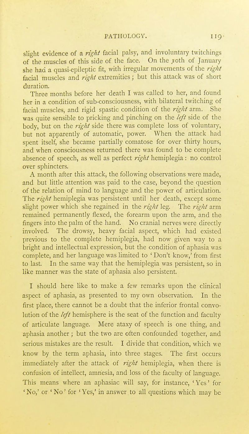 slight evidence of a right facial palsy, and involuntary twitchings of the muscles of this side of the face. On the loth of January she had a quasi-epileptic fit, with irregular movements of the right facial muscles and right extremities; but this attack was of short duration. Three months before her death I was called to her, and found her in a condition of sub-consciousness, with bilateral twitching of facial muscles, and rigid spastic condition of the rigid arm. She was quite sensible to pricking and pinching on the left side of the body, but on the rigiit side there was complete loss of voluntary, but not apparently of automatic, power. When the attack had spent itself, she became partially comatose for over thirty hours, and when consciousness returned there was found to be complete absence of speech, as well as perfect rigiit hemiplegia : no control over sphincters. A month after this attack, the following observations were made, and but little attention was paid to the case, beyond the question of the relation of mind to language and the power of articulation. The rigiit hemiplegia was persistent until her death, except some slight power which she regained in the rigiit leg. The rigiit arm remained permanently flexed, the forearm upon the arm, and the fingers into the palm of the hand. No cranial nerves were directly involved. The drowsy, heavy facial aspect, which had existed previous to the complete hemiplegia, had now given way to a bright and intellectual expression, but the condition of aphasia was complete, and her language was limited to ' Don't know,' from first to last. In the same way that the hemiplegia was persistent, so in like manner was the state of aphasia also persistent. I should here like to make a few remarks upon the clinical aspect of aphasia, as presented to my own observation. In the first place, there cannot be a doubt that the inferior frontal convo- lution of the left hemisphere is the seat of the function and faculty of articulate language. Mere ataxy of speech is one thing, and aphasia another; but the two are often confounded together, and serious mistakes are the result. I divide that condition, which we know by the term aphasia, into three stages. The first occurs immediately after the attack of i-igiit hemiplegia, when there is confusion of intellect, amnesia, and loss of the faculty of language. This means where an aphasiac will say, for instance, 'Yes' for ' No,' or ' No' for ' Yes,' in answer to all questions which may be