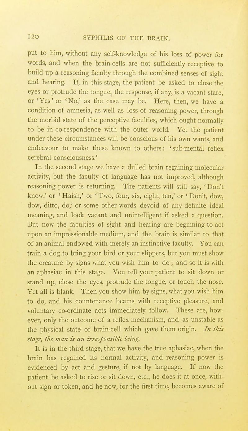 put to him, without any self-knowledge of his loss of power for words, and when the brain-cells arc not sufficiently receptive to build up a reasoning faculty through the combined senses of sight and hearing. If, in this stage, the patient be asked to close the eyes or protrude the tongue, the response, if any, is a vacant stare, or ' Yes' or ' No,' as the case may be. Here, then, we have a condition of amnesia, as well as loss of reasoning power, through the morbid state of the perceptive faculties, which ought normally to be in co-respondence with the outer world. Yet the patient under these circumstances will be conscious of his own wants, and endeavour to make these known to others: ' sub-mental reflex cerebral consciousness.' In the second stage we have a dulled brain regaining molecular activity, but the faculty of language has not improved, although reasoning power is returning. The patients will still say, ' Don't know,' or ' Haish,' or ' Two, four, six, eight, ten,' or ' Don't, dow, dow, ditto, do,' or some other words devoid of any definite ideal meaning, and look vacant and unintelligent if asked a question. But now the faculties of sight and hearing are beginning to act upon an impressionable medium, and the brain is similar to that of an animal endowed with merely an instinctive faculty. You can train a dog to bring your bird or your slippers, but you must show the creature by signs what you wish him to do; and so it is with an aphasiac in this stage. You tell your patient to sit down or stand up, close the eyes, protrude the tongue, or touch the nose. Yet all is blank. Then you show him by signs, what you wish him to do, and his countenance beams with receptive pleasure, and voluntary co-ordinate acts immediately follow. These are, how- ever, only the outcome of a reflex mechanism, and as unstable as the physical state of brain-cell which gave them origin. In this siage, Ihe man is afi irresponsible being. It is in the third stage, that we have the true aphasiac, when the brain has regained its normal activity, and reasoning power is evidenced by act and gesture, if not by language. If now the patient be asked to rise or sit down, etc., he does it at once, with- out sign or token, and he now, for the first time, becomes aware of