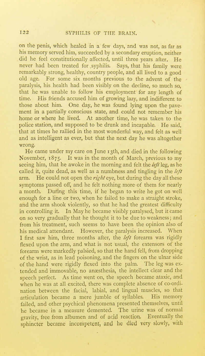 on the penisj which healed in a few days, and was not, as far as his memory served him, succeeded by a secondary eruption, neither did he feel constitutionally affected, until three years after. He never had been treated for .syphilis. Says, that his family were remarkably strong, healthy, country people, and all lived to a good old age. For some six months previous to the advent of the paralysis, his health had been visibly on the decline, so much so, that he was unable to follow his employment for any length of time. His friends accused him of growing lazy, and indifferent to those about him. One day, he was found lying upon the pave- ment in a partially conscious state, and could not remember his home or where he lived. At another time, he was taken to the police station, and supposed to be drunk and incapable. He said, that at times he rallied in the most wonderful way, and felt as well and as intelligent as ever, but that the next day he was altogether wrong. He came under my care on June 13th, and died in the following November, 1875. It was in the month of March, previous to my seeing him, that he awoke in the morning and felt the left leg, as he called it, quite dead, as well as a numbness and tingling in the left arm. He could not open the right eye, but during the day all these symptoms passed off, and he felt nothing more of them for nearly a month. During this time, if he began to write he got on well enough for a line or two, when he failed to make a straight stroke, and the arm shook violently, so that he had the greatest difficulty in controlling it. In May he became visibly paralysed, but it came on so very gradually that he thought it to be due to weakness; and from his treatment, such seems to have been the opinion also of his medical attendant. However, the paralysis increased. When I first saw him, three months after, the left forearm was rigidly flexed upon the arm, and what is not usual, the extensors of the forearm were markedly palsied, so that the hand fell, from dropping of the wrist, as in lead poisoning, and the fingers on the ulnar side of the hand were rigidly flexed into the palm. The leg was ex- tended and immovable, no anaesthesia, the intellect clear and the speech perfect. As time went on, the speech became ataxic, and when he was at all excited, there was complete absence of co-ordi- nation between the facial, labial, and lingual muscles, so that articulation became a mere jumble of syllables. His memory failed, and other psychical phenomena presented themselves, until he became in a measure demented. The urine was of normal gravity, free from albumen and of acid reaction, Eventually the sphincter became incompetent, and he died very slowly, with