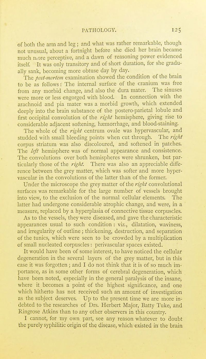 of both the arm and leg; and what was rather remarkable, though not unusual, about a fortnight before she died her brain became much Uiore perceptive, and a dawn of reasoning power evidenced itself. It was only transitory and of short duration, for she gradu- ally sank, becoming more obtuse day by day. The post-mortem examination showed the condition of the brain to be as follows: The internal surface of the cranium was free from any morbid change, and also the dura mater. The sinuses were more or less engorged with blood. In connection with the arachnoid and pia mater was a morbid growth, which extended deeply into the brain substance of the postero-parietal lobule and first occipital convolution of the right hemisphere, giving rise to considerable adjacent softening, haemorrhage, and blood-staining. The whole of the right centrum ovale was hypervascular, and studded with small bleeding points when cut through. The right corpus striatum was also discoloured, and softened in patches. The left hemisphere was of normal appearance and consistence. The convolutions over both hemispheres were shrunken, but par- ticularly those of the right. There was also an appreciable diffe- rence between the grey matter, which was softer and more hyper- vascular in the convolutions of the latter than of the former. Under the microscope the grey matter of the right convolutional surfaces was remarkable for the large number of vessels brought into view, to the exclusion of the normal cellular elements. The latter had undergone considerable atrophic change, and were, in a measure, replaced by a hyperplasia of connective tissue corpuscles. As to the vessels, they were diseased, and gave the characteristic appearances usual to such condition : viz., dilatation, waviness, and irregularity of outline; thickening, destruction, and separation of the tunics, which were seen to be crowded by a multiplication of small nucleated corpuscles : perivascular spaces existed. It would have been of some interest, to have noticed the cellular degeneration in the several layers of the grey matter, but in this case it was forgotten; and I do not think that it is of so much im- portance, as in some other forms of cerebral degeneration, which have been noted, especially in the general paralysis of the insane, where it becomes a point of the highest significance, and one which hitherto has not received such an amount of investigation as the subject deserves. Up to the present time we are more in- debted to the researches of Drs. Herbert Major, Batty Tuke, and Ringrose Atkins than to any other observers in this country. I cannot, for my own part, see any reason whatever to doubt the purely syphilitic origin of the disease, which existed in the brain