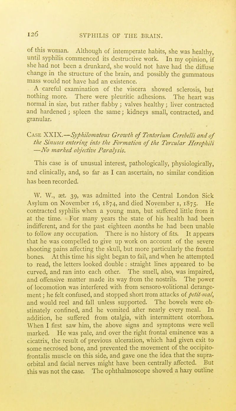of this woman. Although of intemperate habits, she was healthy, until syphilis commenced its destructive work. In my opinion, if she had not been a drunkard, she would not have had the diffuse change in the structure of the brain, and possibly the gummatous mass would not have had an existence. A careful examination of the viscera showed sclerosis, but nothing more. There were pleuritic adhesions. The heart was normal in size, but rather flabby ; valves healthy ; liver contracted and hardened; spleen the same; kidneys small, contracted, and granular. Case XXIX.—Syphilomatoiis Growth of Tentorium Cerebelli and of the Sinuses entering into the Formation of the Torcular Herophili —No marked objective Paralysis, This case is of unusual interest, pathologically, physiologically, and clinically, and, so far as I can ascertain, no similar condition has been recorded. W. AV., aet. 39, was admitted into the Central London Sick Asylum on November 16, 1874, and died November i, 1875. He contracted syphilis when a young man, but suffered little from it at the time. For many years the state of his health had been indifferent, and for the past eighteen months he had been unable to follow any occupation. There is no history of fits. It appears that he was compelled to give up work on account of the severe shooting pains affecting the skull, but more particularly the frontal bones. At this time his sight began to fail, and when he attempted to read, the letters looked double : straight lines appeared to be curved, and ran into each other. The smell, also, was impaired, and offensive matter made its way from the nostrils. The power of locomotion was interfered with from sensoro-volitional derange- ment ; he felt confused, and stopped short Irom attacks of petit-mai, and would reel and fall unless supported. The bowels were ob- stinately confined, and he vomited after nearly every meal. In addition, he suffered from otalgia, with intermittent otorrhoea. When I first saw him, the above signs and symptoms were well marked. He was pale, and over the right frontal eminence was a cicatrix, the result of previous ulceration, which had given exit to some necrosed bone, and prevented the movement of the occipito- frontalis muscle on this side, and gave one the idea that the supra- orbital and facial nerves might have been centrally affected. But this was not the case. The ophthalmoscope showed a hazy outline