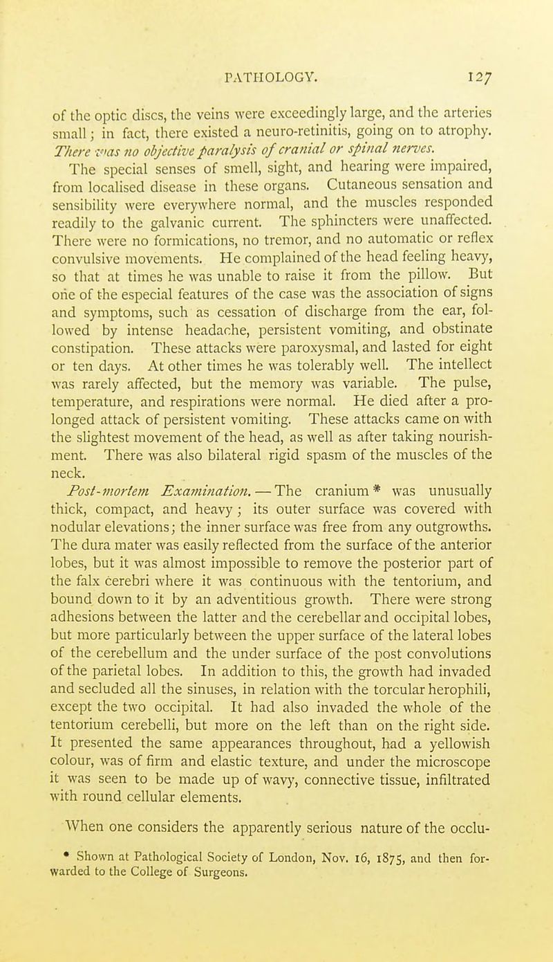 of the optic discs, the veins were exceedingly large, and the arteries small; in fact, there existed a neuro-retinitis, going on to atrophy. There 'ims 710 objective paralysis of cranial or spinal nerves. The special senses of smell, sight, and hearing were impaired, from localised disease in these organs. Cutaneous sensation and sensibility were everywhere normal, and the muscles responded readily to the galvanic current. The sphincters were unaffected. There were no formications, no tremor, and no automatic or reflex convulsive movements. He complained of the head feeling heavy, so that at times he was unable to raise it from the pillow. But one of the especial features of the case was the association of signs and symptoms, such as cessation of discharge from the ear, fol- lowed by intense headache, persistent vomiting, and obstinate constipation. These attacks were paroxysmal, and lasted for eight or ten days. At other times he was tolerably well. The intellect was rarely affected, but the memory was variable. The pulse, temperature, and respirations were normal. He died after a pro- longed attack of persistent vomiting. These attacks came on with the shghtest movement of the head, as well as after taking nourish- ment. There was also bilateral rigid spasm of the muscles of the neck. Post-mortem Examination. — The cranium* was unusually thick, compact, and heavy; its outer surface was covered with nodular elevations; the inner surface was free from any outgrowths. The dura mater was easily reflected from the surface of the anterior lobes, but it was almost impossible to remove the posterior part of the falx cerebri where it was continuous with the tentorium, and bound down to it by an adventitious growth. There were strong adhesions between the latter and the cerebellar and occipital lobes, but more particularly between the upper surface of the lateral lobes of the cerebellum and the under surface of the post convolutions of the parietal lobes. In addition to this, the growth had invaded and secluded all the sinuses, in relation with the torcular herophili, except the two occipital. It had also invaded the whole of the tentorium cerebelli, but more on the left than on the right side. It presented the same appearances throughout, had a yellowish colour, was of firm and elastic texture, and under the microscope it was seen to be made up of wavy, connective tissue, infiltrated with round cellular elements. When one considers the apparently serious nature of the occlu- • Shown at Pathological .Society of London, Nov. 16, 1875, and then for- warded to the College of Surgeons.