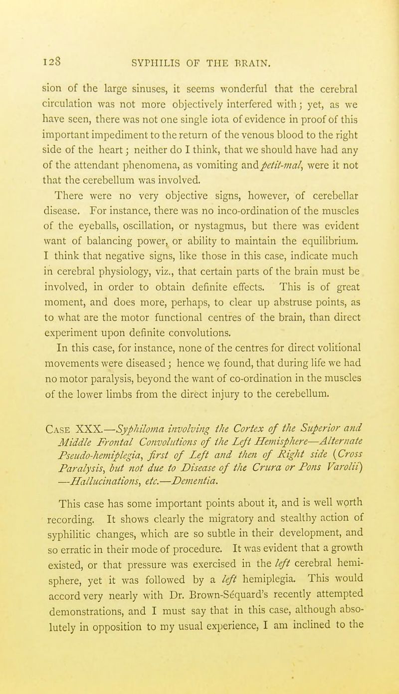 sion of the large sinuses, it seems wonderful that the cerebral circulation was not more objectively interfered with; yet, as we have seen, there was not one single iota of evidence in proof of this important impediment to the return of the venous blood to the right side of the heart; neither do I think, that we should have had any of the attendant phenomena, as vomiting andpeiit-mal, were it not that the cerebellum was involved. There were no very objective signs, however, of cerebellar disease. For instance, there was no inco-ordination of the muscles of the eyeballs, oscillation, or nystagmus, but there was evident want of balancing power, or ability to maintain the equilibrium. I think that negative signs, like those in this case, indicate much in cerebral physiology, viz., that certain parts of the brain must be involved, in order to obtain definite effects. This is of great moment, and does more, perhaps, to clear up abstruse points, as to what are the motor functional centres of the brain, than direct experiment upon definite convolutions. In this case, for instance, none of the centres for direct volitional movements were diseased; hence we found, that during life we had no motor paralysis, beyond the want of co-ordination in the muscles of the lower Hmbs from the direct injury to the cerebellum. Case XXX.—Syphiloma involving the Cortex of the Superior and Middle Frontal Convolutions of the Left Hemisphere—Alternate Fseudo-hemiplegia, first of Left and then of Right side {Cross Paralysis^ but not due to Disease of the Crura or Pons Varolii) —Hallucinations, etc.—De?nentia. This case has some important points about it, and is well worth recording. It shows clearly the migratory and stealthy action of syphilitic changes, which are so subtle in their development, and so erratic in their mode of procedure. It was evident that a growth existed, or that pressure was exercised in the left cerebral hemi- sphere, yet it was followed by a left hemiplegia. This would accord very nearly with Dr. Brown-Sequard's recently attempted demonstrations, and I must say that in this case, although abso- lutely in opposition to my usual experience, I am inclined to the