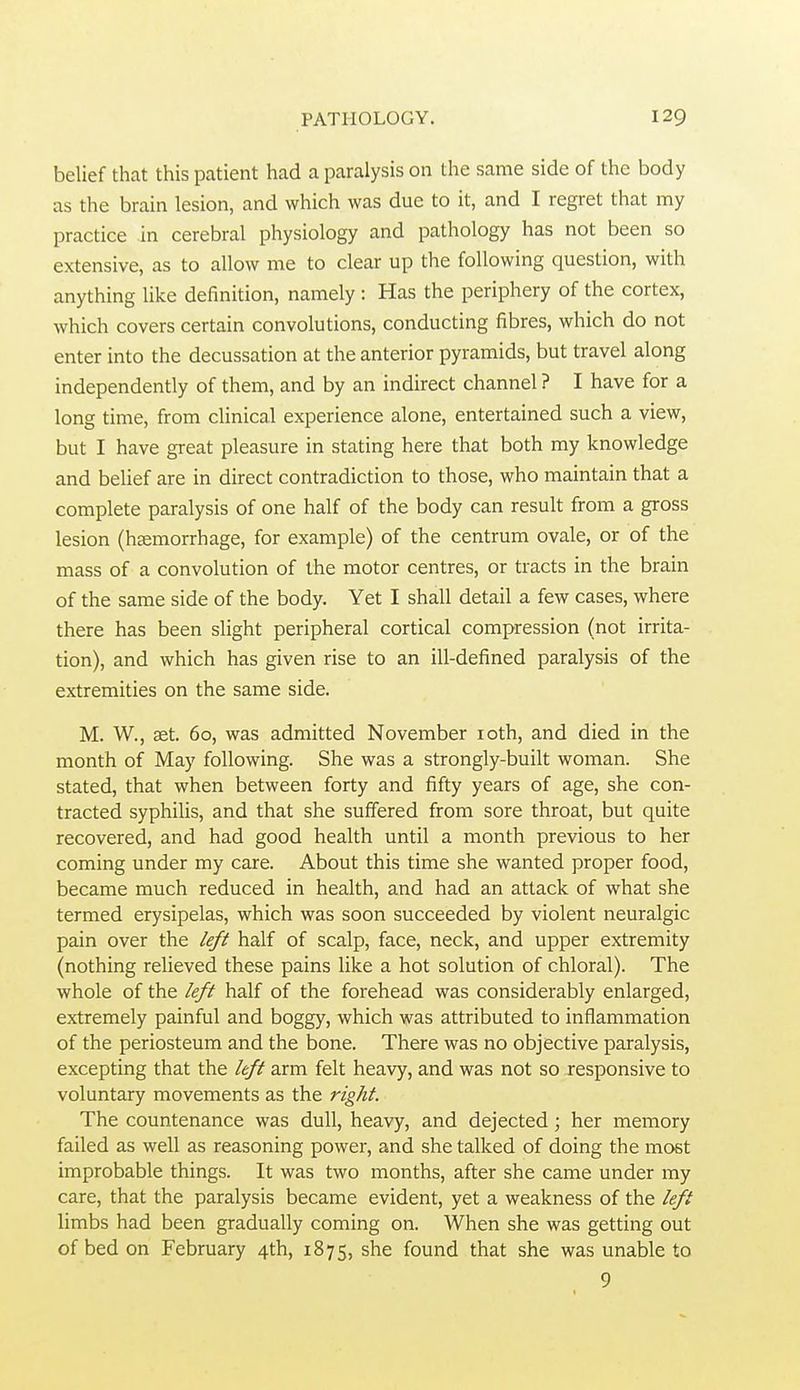 belief that this patient had a paralysis on the same side of the body as the brain lesion, and which was due to it, and I regret that my practice in cerebral physiology and pathology has not been so extensive, as to allow me to clear up the following question, with anything like definition, namely : Has the periphery of the cortex, which covers certain convolutions, conducting fibres, which do not enter into the decussation at the anterior pyramids, but travel along independently of them, and by an indirect channel ? I have for a long time, from clinical experience alone, entertained such a view, but I have great pleasure in stating here that both my knowledge and belief are in direct contradiction to those, who maintain that a complete paralysis of one half of the body can result from a gross lesion (hemorrhage, for example) of the centrum ovale, or of the mass of a convolution of the motor centres, or tracts in the brain of the same side of the body. Yet I shall detail a few cases, where there has been slight peripheral cortical compression (not irrita- tion), and which has given rise to an ill-defined paralysis of the extremities on the same side. M. W., aet. 60, was admitted November loth, and died in the month of May following. She was a strongly-built woman. She stated, that when between forty and fifty years of age, she con- tracted syphilis, and that she suffered from sore throat, but quite recovered, and had good health until a month previous to her coming under my care. About this time she wanted proper food, became much reduced in health, and had an attack of what she termed erysipelas, which was soon succeeded by violent neuralgic pain over the left half of scalp, face, neck, and upper extremity (nothing relieved these pains Hke a hot solution of chloral). The whole of the left half of the forehead was considerably enlarged, extremely painful and boggy, which was attributed to inflammation of the periosteum and the bone. There was no objective paralysis, excepting that the left arm felt heavy, and was not so responsive to voluntary movements as the right. The countenance was dull, heavy, and dejected; her memory failed as well as reasoning power, and she talked of doing the most improbable things. It was two months, after she came under my care, that the paralysis became evident, yet a weakness of the left limbs had been gradually coming on. When she was getting out of bed on February 4th, 1875, she found that she was unable to 9