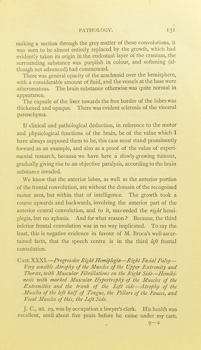 making a section through the grey matter of these convolutions, it was seen to be ahnost entirely replaced by the growth, which had evidently taken its origin in the endosteal layer of the cranium, the surrounding substance was purplish in colour, and softening (al- though not advanced) had commenced. There was general opacity of the arachnoid over the hemisphere, with a considerable amount of fluid, and the vessels at the base were atheromatous. The brain substance otherwise was quite normal in appearance. The capsule of the liver towards the free border of the lobes was thickened and opaque. There was evident sclerosis of the visceral parenchyma. If clinical and pathological deduction, in reference to the motor and physiological functions of the brain, be of the value which I have always supposed them to be, this case must stand prominently forward as an example, and also as a proof of the value of experi- mental research, because we have here a slowly-growing tumour, gradually giving rise to an objective paralysis, according to the brain substance invaded We know that the anterior lobes, as well as the anterior portion of the frontal convolution, are without the domain of the recognised motor area, but within that of intelligence. The growth took a course upwards and backwards, involving the anterior part of the anterior central convolution, and to it, succeeded the right hemi- plegia, but no aphasia. And for what reason ? Because, the third inferior frontal convolution was in no way implicated. To say the least, this is negative evidence in favour of M. Broca's well-ascer- tained facts, that the speech centre is in the third left frontal convolution. Case XXXI.—Progressive Right Hemiplegia—Right Facial Palsy— Very sensible Atrophy of tJie Muscles of the Upper Extremity and Thorax, with Muscular Fibrillations on the Right Side—Ifetniki- nesis with marked Muscular Hypertrophy of the Muscles of the Extremities and the trunk of the Left side—Atrophy of the Muscles of the left half of. Tongue, the Pillars of the Fauces, and Vocal Muscles of this, the Left Side. J. C, set. 29, was by occupation a lawyer's clerk. His health was excellent, until about five years before he came under my care. 9—2