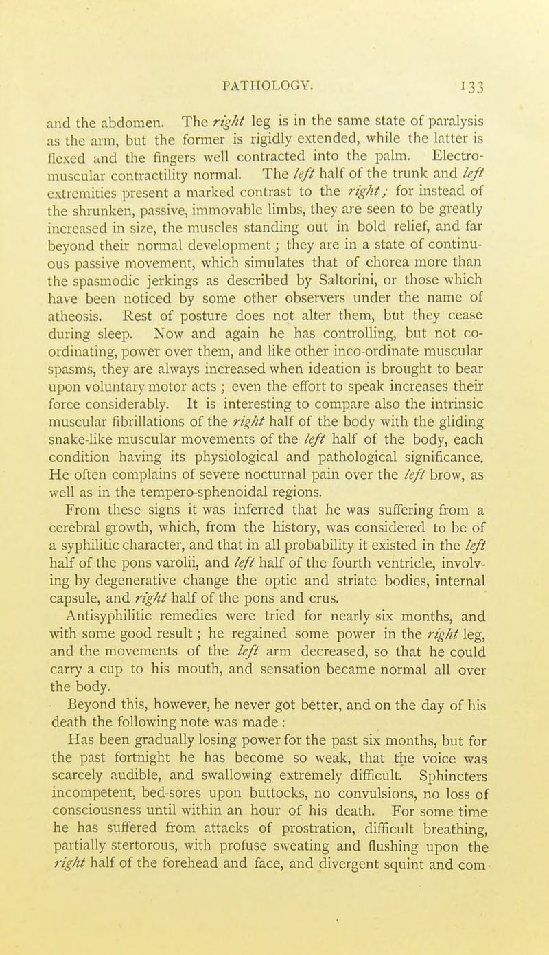 and the abdomen. The right leg is in the same state of paralysis as the arm, but the former is rigidly extended, while the latter is flexed and the fingers well contracted into the palm. Electro- muscular contractility normal. The left half of the trunk and left extremities present a marked contrast to the right; for instead of the shrunken, passive, immovable limbs, they are seen to be greatly increased in size, the muscles standing out in bold relief, and far beyond their normal development; they are in a state of continu- ous passive movement, which simulates that of chorea more than the spasmodic jerkings as described by Saltorini, or those which have been noticed by some other observers under the name of atheosis. Rest of posture does not alter them, but they cease during sleep. Now and again he has controlling, but not co- ordinating, power over them, and like other inco-ordinate muscular spasms, they are always increased when ideation is brought to bear upon voluntary motor acts ; even the effort to speak increases their force considerably. It is interesting to compare also the intrinsic muscular fibrillations of the right half of the body with the gliding snake-like muscular movements of the left half of the body, each condition having its physiological and pathological significance. He often complains of severe nocturnal pain over the left brow, as well as in the tempero-sphenoidal regions. From these signs it was inferred that he was suffering from a cerebral growth, which, from the history, was considered to be of a syphilitic character, and that in all probability it existed in the left half of the pons varolii, and left half of the fourth ventricle, involv- ing by degenerative change the optic and striate bodies, internal capsule, and right half of the pons and crus. Antisyphilitic remedies were tried for nearly six months, and with some good result; he regained some power in the right leg, and the movements of the left arm decreased, so that he could carry a cup to his mouth, and sensation became normal all over the body. Beyond this, however, he never got better, and on the day of his death the following note was made : Has been gradually losing power for the past six months, but for the past fortnight he has become so weak, that the voice was scarcely audible, and swallowing extremely difi&cult. Sphincters incompetent, bed-sores upon buttocks, no convulsions, no loss of consciousness until within an hour of his death. For some time he has suffered from attacks of prostration, difficult breathing, partially stertorous, with profuse sweating and flushing upon the right half of the forehead and face, and divergent squint and com-