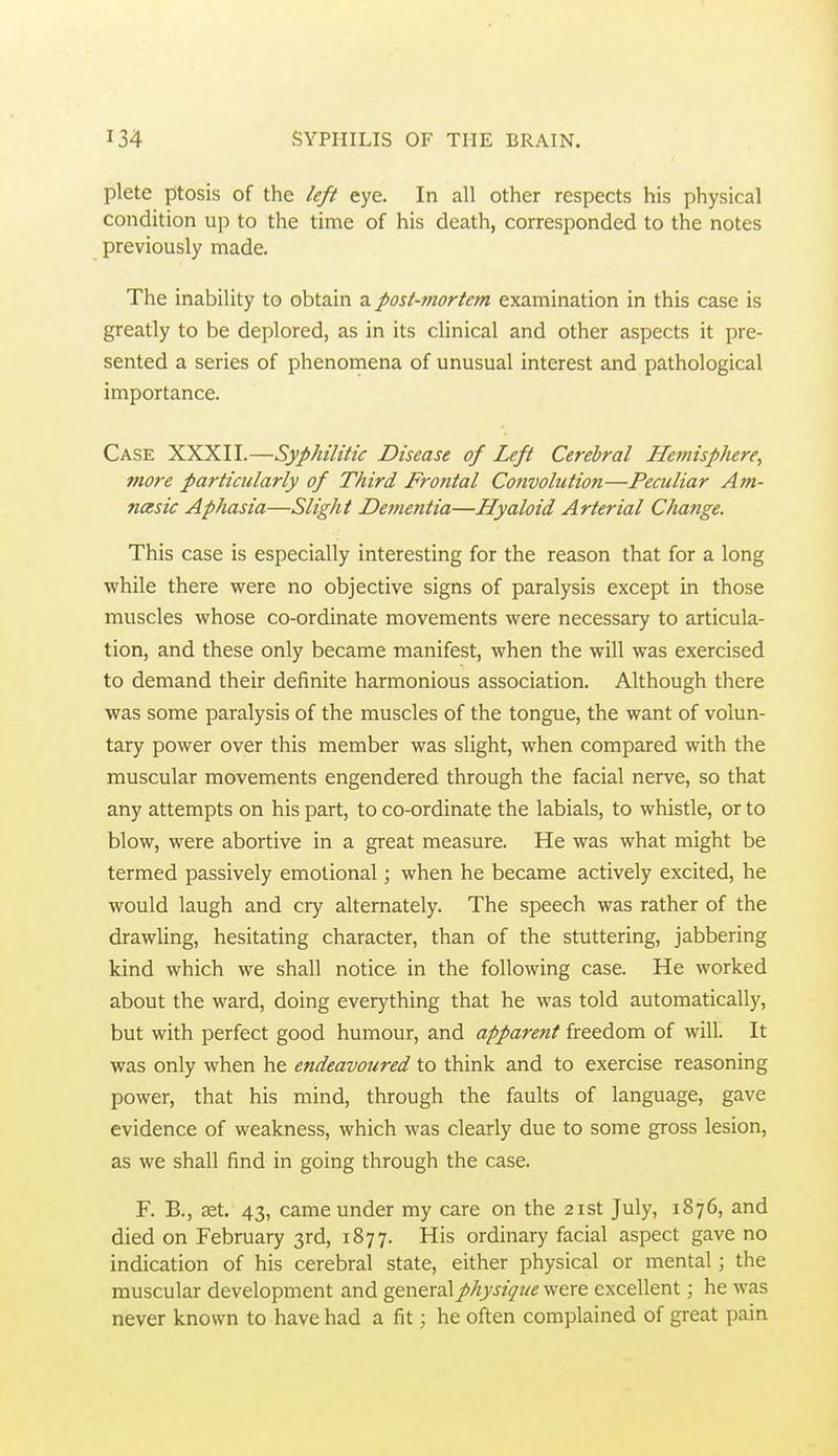 plete ptosis of the left eye. In all other respects his physical condition up to the time of his death, corresponded to the notes previously made. The inability to obtain a post-mortem examination in this case is greatly to be deplored, as in its clinical and other aspects it pre- sented a series of phenomena of unusual interest and pathological importance. Case XXXII.—Syphilitic Disease of Left Cerebral Hemisphere, more particularly of Third Fro?ttal Convolution—Peculiar Am- ncesic Aphasia—Slight Dementia—Hyaloid Arterial Change. This case is especially interesting for the reason that for a long while there were no objective signs of paralysis except in those muscles whose co-ordinate movements were necessary to articula- tion, and these only became manifest, when the will was exercised to demand their definite harmonious association. Although there was some paralysis of the muscles of the tongue, the want of volun- tary power over this member was slight, when compared with the muscular movements engendered through the facial nerve, so that any attempts on his part, to co-ordinate the labials, to whistle, or to blow, were abortive in a great measure. He was what might be termed passively emotional; when he became actively excited, he would laugh and cry alternately. The speech was rather of the drawling, hesitating character, than of the stuttering, jabbering kind which we shall notice in the following case. He worked about the ward, doing everything that he was told automatically, but with perfect good humour, and apparent freedom of will. It was only when he endeavoured to think and to exercise reasoning power, that his mind, through the faults of language, gave evidence of weakness, which was clearly due to some gross lesion, as we shall find in going through the case. F. B., set. 43, came under my care on the 21st July, 1876, and died on February 3rd, 1877. His ordinary facial aspect gave no indication of his cerebral state, either physical or mental; the muscular development and general physique were excellent; he was never known to have had a fit; he often complained of great pain