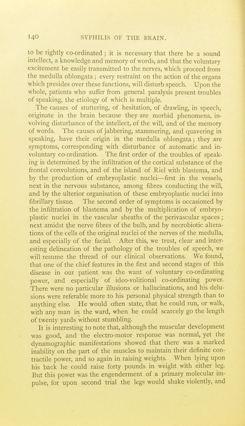 to be rightly co-ordinated; it is necessary that there be a sound intellect, a knowledge and memory of words, and that the voluntary excitement be easily transmitted to the nerves, which proceed from the medulla oblongata; every restraint on the action of the organs which presides over these functions, will disturb speech. Upon the whole, patients who suffer from general paralysis present troubles of speaking, the etiology of which is multiple. The causes of stuttering, of hesitation, of drawling, in speech, originate in the brain because they are morbid phenomena, in- volving disturbance of the intellect, of the will, and of the memory of words. The causes of jabbering, stammering, and quavering in speaking, have their origin in the medulla oblongata; they are symptoms, corresponding with disturbance of automatic and in- voluntary co-ordination. The first order of the troubles of speak- ing is determined by the infiltration of the cortical substance of the frontal convolutions, and of the island of Riel with blastema, and by the production of embryoplastic nuclei—first in the vessels, next in the nervous substance, among fibres conducting the will, and by the ulterior organisation of these embryoplastic nuclei into fibrillary tissue. The second order of symptoms is occasioned by the infiltration of blastema and by the multiplication of embryo- plastic nuclei in the vascular sheaths of the perivascular spaces ; next amidst the nerve fibres of the bulb, and by necrobiotic altera- tions of the cells of the original nuclei of the nerves of the medulla, and especially of the facial. After this, we trust, clear and inter- esting delineation of the pathology of the troubles of speech, we will resume the thread of our clinical observations. We found, that one of the chief features in the first and second stages of this disease in our patient was the want of voluntary co-ordinating power, and especially of ideo-volitional co-ordinating power. There were no particular illusions or hallucinations, and his delu- sions were referable more to his personal physical strength than to anything else. He would often state, that he could run, or walk, with any man in the ward, when he could scarcely go the length of twenty yards without stumbling. It is interesting to note that, although the muscular development was good, and the electro-motor response was normal, yet the dynamographic manifestations showed that there was a marked inability on the part of the muscles to maintain their definite con- tractile power, and so again in raising weights. When lying upon his back he could raise forty pounds in weight with either leg. But this power was the engenderment of a primary molecular im- pulse, for upon second trial the legs would shake violently, and