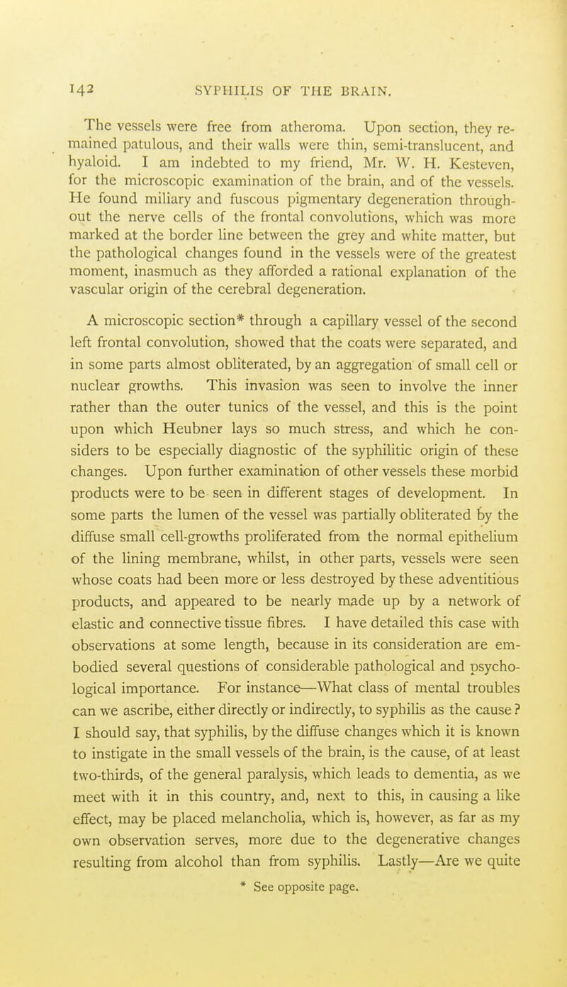 The vessels were free from atheroma. Upon section, they re- mained patulous, and their walls were thin, semi-translucent, and hyaloid. I am indebted to my friend, Mr. W. H. Kesteven, for the microscopic examination of the brain, and of the vessels. He found miliary and fuscous pigmentary degeneration through- out the nerve cells of the frontal convolutions, which was more marked at the border line between the grey and white matter, but the pathological changes found in the vessels were of the greatest moment, inasmuch as they afforded a rational explanation of the vascular origin of the cerebral degeneration. A microscopic section* through a capillary vessel of the second left frontal convolution, showed that the coats were separated, and in some parts almost obliterated, by an aggregation of small cell or nuclear growths. This invasion was seen to involve the inner rather than the outer tunics of the vessel, and this is the point upon which Heubner lays so much stress, and which he con- siders to be especially diagnostic of the syphilitic origin of these changes. Upon further examination of other vessels these morbid products were to be seen in different stages of development. In some parts the lumen of the vessel was partially obliterated by the diffuse small cell-growths proliferated from the normal epithelium of the lining membrane, whilst, in other parts, vessels were seen whose coats had been more or less destroyed by these adventitious products, and appeared to be nearly made up by a network of elastic and connective tissue fibres. I have detailed this case with observations at some length, because in its consideration are em- bodied several questions of considerable pathological and psycho- logical importance. For instance—What class of mental troubles can we ascribe, either directly or indirectly, to syphilis as the cause ? I should say, that syphilis, by the diffuse changes which it is known to instigate in the small vessels of the brain, is the cause, of at least two-thirds, of the general paralysis, which leads to dementia, as we meet with it in this country, and, next to this, in causing a like effect, may be placed melancholia, which is, however, as far as my own observation serves, more due to the degenerative changes resulting from alcohol than from syphilis. Lastly—Are we quite * See opposite page.