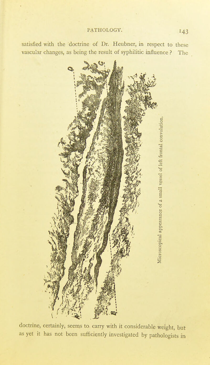 satisfied with the doctrine of Dr. Heubner, in respect to these vascular changes, as being the result of syphilitic influence ? The doctrine, certainly, seems to carry with it considerable weight, but as yet it has not been sufficiently investigated by pathologists in