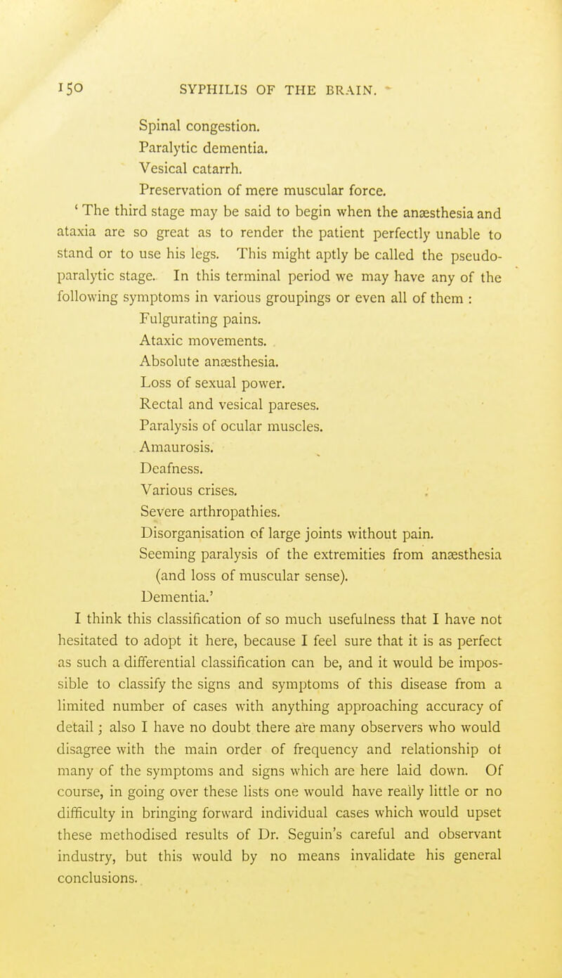 Spinal congestion. Paralytic dementia. Vesical catarrh. Preservation of mere muscular force. * The third stage may be said to begin when the anaesthesia and ataxia are so great as to render the patient perfectly unable to stand or to use his legs. This might aptly be called the pseudo- paralytic stage. In this terminal period we may have any of the following symptoms in various groupings or even all of them : Fulgurating pains. Ataxic movements. Absolute anaesthesia. Loss of sexual power. Rectal and vesical pareses. Paralysis of ocular muscles. Amaurosis, Deafness. Various crises. Severe arthropathies. Disorganisation of large joints without pain. Seeming paralysis of the extremities from anaesthesia (and loss of muscular sense). Dementia.' I think this classification of so much usefulness that I have not hesitated to adopt it here, because I feel sure that it is as perfect as such a differential classification can be, and it would be impos- sible to classify the signs and symptoms of this disease from a limited number of cases with anything approaching accuracy of detail; also I have no doubt there are many observers who would disagree with the main order of frequency and relationship ot many of the symptoms and signs which are here laid down. Of course, in going over these lists one would have really little or no difficulty in bringing forward individual cases which would upset these methodised results of Dr. Seguin's careful and observant industry, but this would by no means invalidate his general conclusions.