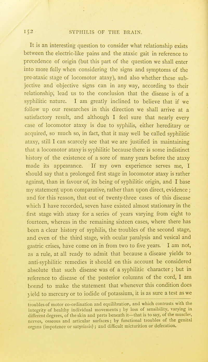 It is an interesting question to consider what relationship exists between the electric-like pains and the ataxic gait in reference to precedence of origin (but this part of the question we shall enter into more fully when considering the signs and symptoms of the pre-ataxic stage of locomotor ataxy), and also whether these sub- jective and objective signs can in any way, according to their relationship, lead us to the conclusion that the disease is of a syphilitic nature. I am greatly inclined to believe that if we follow up our researches in this direction we shall arrive at a satisfactory result, and although I feel sure that nearly every case of locomotor ataxy is due to syphilis, either hereditary or acquired, so much so, in fact, that it may well be called syphilitic ataxy, still I can scarcely see that we are justified in maintaining that a locomotor ataxy is syphilitic because there is some indistinct history of the existence of a sore of many years before the ataxy made its appearance. If my own experience serves me, I should say that a prolonged first stage in locomotor ataxy is rather against, than in favour of, its being of syphilitic origin, and I base my statement upon comparative, rather than upon direct, evidence; and for this reason, that out of twenty-three cases of this disease which I have recorded, seven have existed almost stationary in the first stage with ataxy for a series of years varying from eight to fourteen, whereas in the remaining sixteen cases, where there has been a clear history of syphilis, the troubles of the second stage, and even of the third stage, with ocular paralysis and vesical and gastric crises, have come on in from two to five years. I am not, as a rule, at all ready to admit that because a disease yields to anti-syphilitic remedies it should on this account be considered absolute that such disease was of a syphilitic character; but in reference to disease of the posterior columns of the cord, I am bound to make the statement that whenever this condition does } ield to mercury or to iodide of potassium, it is as sure a test as we troubles of motor co-ordination and equilibration, and which contrasts with the integrity of healthy individual movements ; by loss of sensibility, varying in diderent degrees, of the skin and parts beneath it—that is to say, of the muscles nerves, osseous and articular surfaces; by functional troubles of the genital organs (impotence or satyriasis); and difficult micturition or defecation.