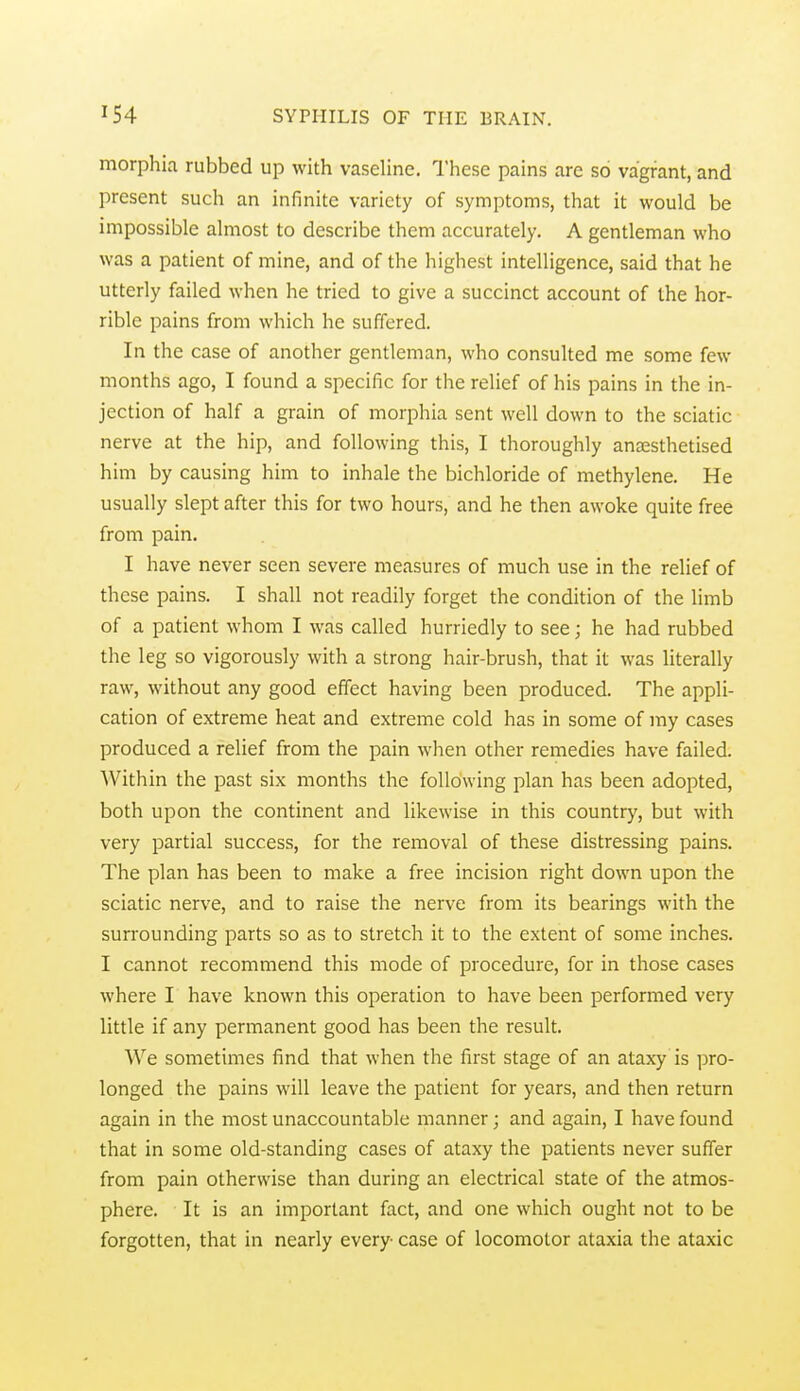 morphia rubbed up with vaseline. I'hese pains are so vagrant, and present such an infinite variety of symptoms, that it would be impossible almost to describe them accurately. A gentleman who was a patient of mine, and of the highest intelligence, said that he utterly failed when he tried to give a succinct account of the hor- rible pains from which he suffered. In the case of another gentleman, who consulted me some few months ago, I found a specific for the relief of his pains in the in- jection of half a grain of morphia sent well down to the sciatic nerve at the hip, and following this, I thoroughly anaesthetised him by causing him to inhale the bichloride of methylene. He usually slept after this for two hours, and he then awoke quite free from pain. I have never seen severe measures of much use in the relief of these pains. I shall not readily forget the condition of the limb of a patient whom I was called hurriedly to see; he had rubbed the leg so vigorously with a strong hair-brush, that it was Hterally raw, without any good effect having been produced. The appli- cation of extreme heat and extreme cold has in some of my cases produced a relief from the pain when other remedies have failed. Within the past six months the following plan has been adopted, both upon the continent and likewise in this country, but with very partial success, for the removal of these distressing pains. The plan has been to make a free incision right down upon the sciatic nerve, and to raise the nerve from its bearings with the surrounding parts so as to stretch it to the extent of some inches. I cannot recommend this mode of procedure, for in those cases where I have known this operation to have been performed very little if any permanent good has been the result. We sometimes find that when the first stage of an ataxy is pro- longed the pains will leave the patient for years, and then return again in the most unaccountable manner; and again, I have found that in some old-standing cases of ataxy the patients never suffer from pain otherwise than during an electrical state of the atmos- phere. It is an important fact, and one which ought not to be forgotten, that in nearly every case of locomotor ataxia the ataxic