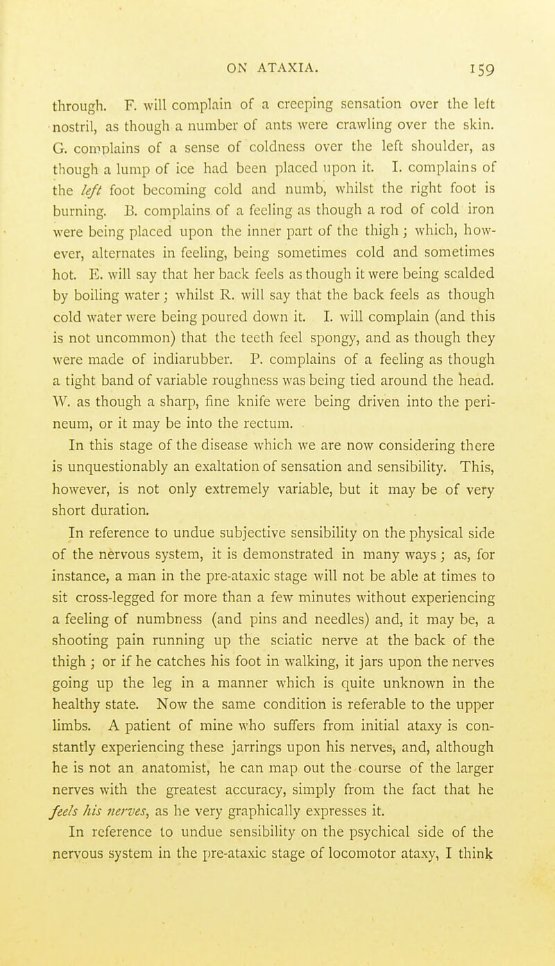 through. F. will complain of a creeping sensation over the left nostril, as though a number of ants were crawling over the skin. G. complains of a sense of coldness over the left shoulder, as though a lump of ice had been placed upon it. I. complains of the left foot becoming cold and numb, whilst the right foot is burning. B. complains of a feeling as though a rod of cold iron were being placed upon the inner part of the thigh ; which, how- ever, alternates in feeling, being sometimes cold and sometimes hot. E. will say that her back feels as though it were being scalded by boiling water; whilst R. will say that the back feels as though cold water were being poured down it. I. will complain (and this is not uncommon) that the teeth feel spongy, and as though they were made of indiarubber. P. complains of a feeling as though a tight band of variable roughness was being tied around the head. W. as though a sharp, fine knife were being driven into the peri- neum, or it may be into the rectum. In this stage of the disease which we are now considering there is unquestionably an exaltation of sensation and sensibility. This, however, is not only extremely variable, but it may be of very short duration. In reference to undue subjective sensibility on the physical side of the nervous system, it is demonstrated in many ways; as, for instance, a man in the pre-ataxic stage will not be able at times to sit cross-legged for more than a few minutes without experiencing a feeling of numbness (and pins and needles) and, it may be, a shooting pain running up the sciatic nerve at the back of the thigh ; or if he catches his foot in walking, it jars upon the nerves going up the leg in a manner which is quite unknown in the healthy state. Now the same condition is referable to the upper limbs. A patient of mine who suffers from initial ataxy is con- stantly experiencing these jarrings upon his nerves, and, although he is not an anatomist, he can map out the course of the larger nerves with the greatest accuracy, simply from the fact that he feels his nerves, as he very graphically expresses it. In reference to undue sensibility on the psychical side of the nervous system in the pre-ataxic stage of locomotor ataxy, I think