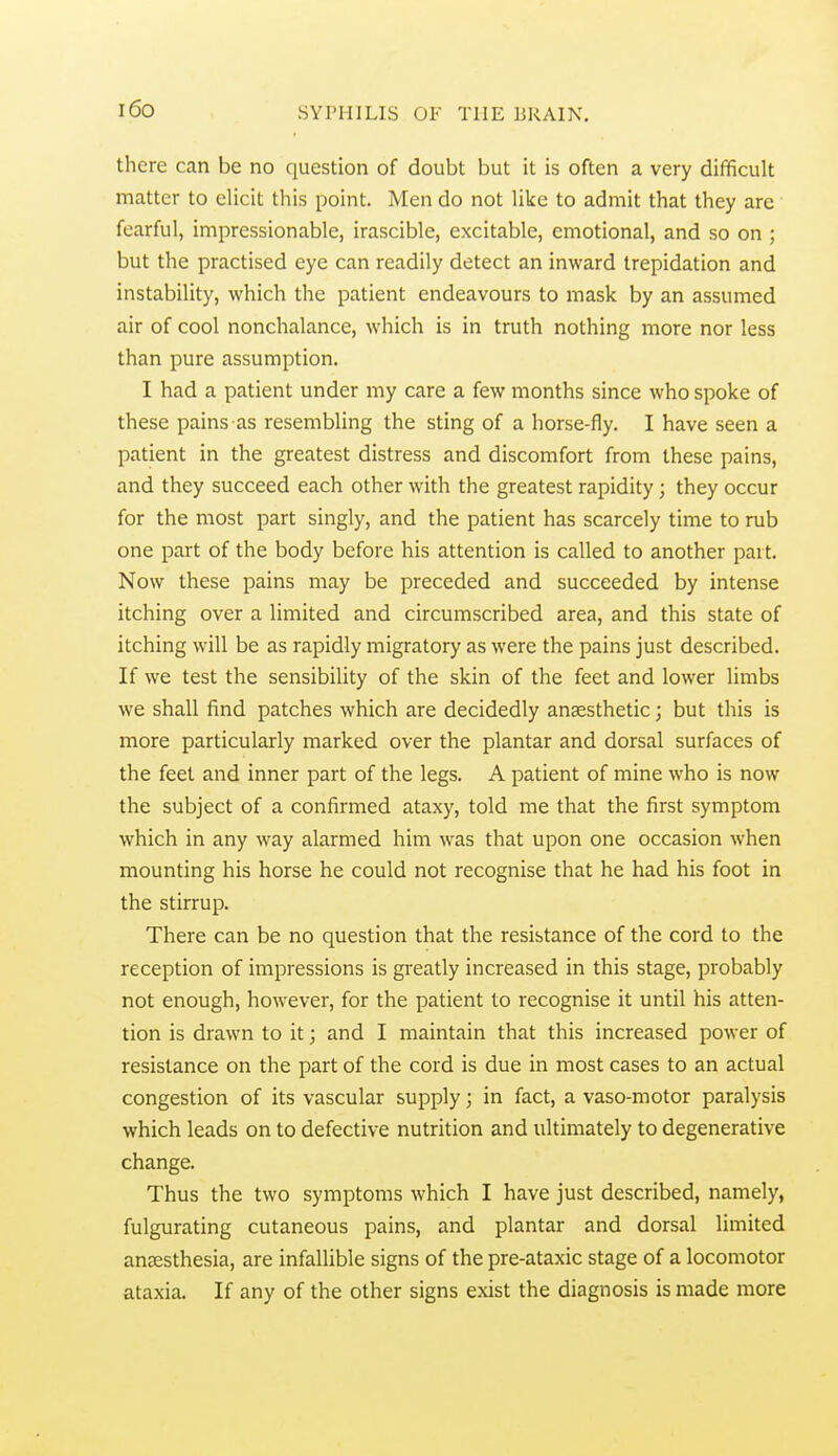 i6o there can be no question of doubt but it is often a very difficult matter to elicit this point. Men do not like to admit that they are fearful, impressionable, irascible, excitable, emotional, and so on ; but the practised eye can readily detect an inward trepidation and instability, which the patient endeavours to mask by an assumed air of cool nonchalance, which is in truth nothing more nor less than pure assumption. I had a patient under my care a few months since who spoke of these pains as resembling the sting of a horse-fly. I have seen a patient in the greatest distress and discomfort from these pains, and they succeed each other with the greatest rapidity; they occur for the most part singly, and the patient has scarcely time to rub one part of the body before his attention is called to another part. Now these pains may be preceded and succeeded by intense itching over a limited and circumscribed area, and this state of itching will be as rapidly migratory as were the pains just described. If we test the sensibility of the skin of the feet and lower limbs we shall find patches which are decidedly anaesthetic; but this is more particularly marked over the plantar and dorsal surfaces of the feet and inner part of the legs. A patient of mine who is now the subject of a confirmed ataxy, told me that the first symptom which in any way alarmed him was that upon one occasion when mounting his horse he could not recognise that he had his foot in the stirrup. There can be no question that the resistance of the cord to the reception of impressions is greatly increased in this stage, probably not enough, however, for the patient to recognise it until his atten- tion is drawn to it; and I maintain that this increased power of resistance on the part of the cord is due in most cases to an actual congestion of its vascular supply; in fact, a vaso-motor paralysis which leads on to defective nutrition and ultimately to degenerative change. Thus the two symptoms which I have just described, namely, fulgurating cutaneous pains, and plantar and dorsal limited anaesthesia, are infalUble signs of the pre-ataxic stage of a locomotor ataxia. If any of the other signs exist the diagnosis is made more