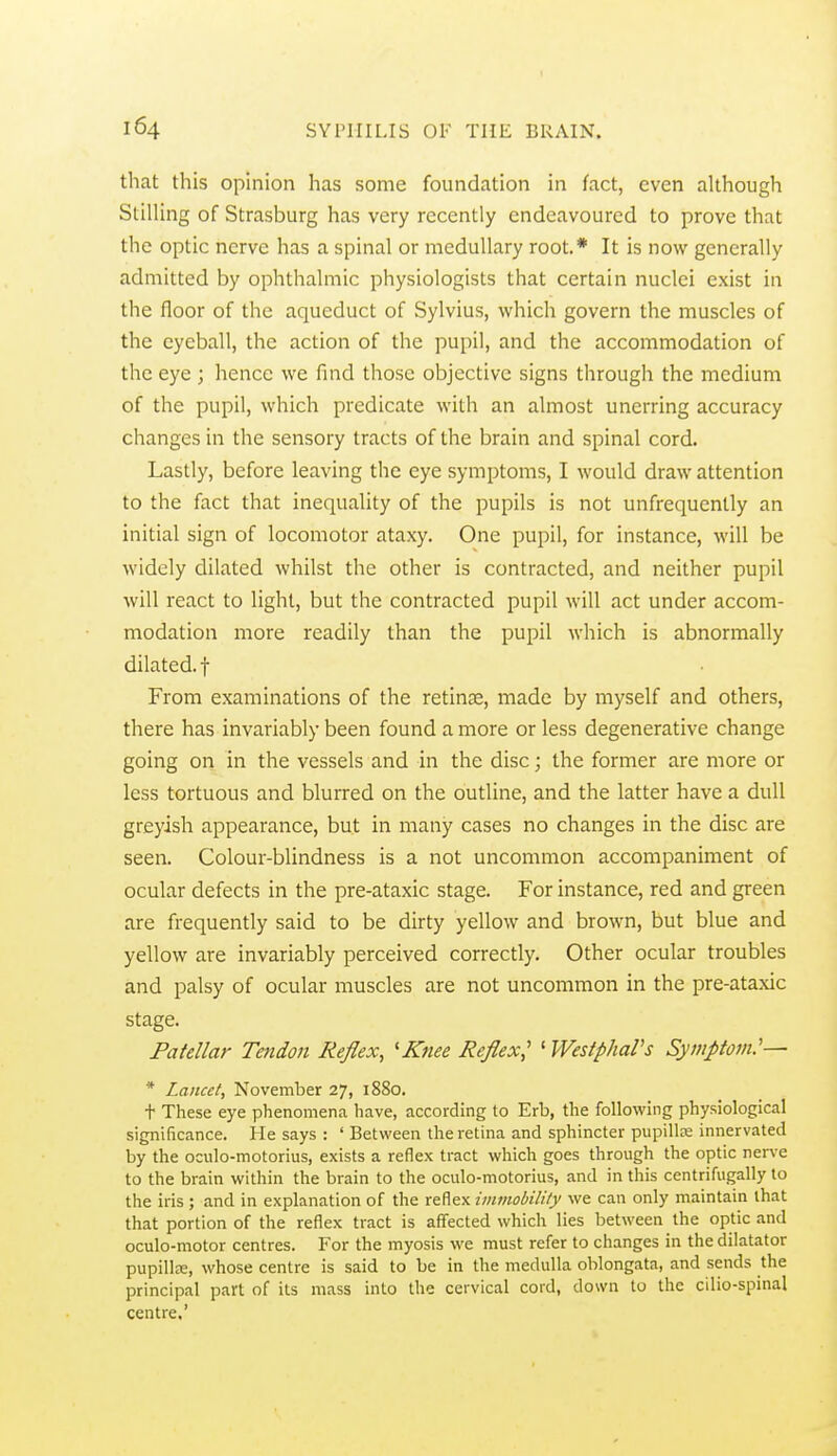 that this opinion has some foundation in fact, even although Stilling of Strasburg has very recently endeavoured to prove that the optic nerve has a spinal or medullary root.* It is now generally admitted by ophthalmic physiologists that certain nuclei exist in the floor of the aqueduct of Sylvius, which govern the muscles of the eyeball, the action of the pupil, and the accommodation of the eye ; hence we find those objective signs through the medium of the pupil, which predicate with an almost unerring accuracy changes in the sensory tracts of the brain and spinal cord. Lastly, before leaving the eye symptoms, I would draw attention to the fact that inequality of the pupils is not unfrequently an initial sign of locomotor ataxy. One pupil, for instance, will be widely dilated whilst the other is contracted, and neither pupil will react to light, but the contracted pupil will act under accom- modation more readily than the pupil which is abnormally dilated, t From examinations of the retinae, made by myself and others, there has invariably been found a more or less degenerative change going on in the vessels and in the disc; the former are more or less tortuous and blurred on the outline, and the latter have a dull greyish appearance, but in many cases no changes in the disc are seen. Colour-blindness is a not uncommon accompaniment of ocular defects in the pre-ataxic stage. For instance, red and green are frequently said to be dirty yellow and brown, but blue and yellow are invariably perceived correctly. Other ocular troubles and palsy of ocular muscles are not uncommon in the pre-ataxic stage. Patellar Tendon Reflex, 'Knee Reflex,' ' WestphaVs Symptom:— * Lancet, November 27, 1880. t These eye phenomena have, according to Erb, the following physiological significance. He says : ' Between the retina and sphincter pupillK innervated by the oculo-motorius, exists a reflex tract which goes through the optic nenx to the brain within tlie brain to the oculo-motorius, and in this centrifugally to the iris ; and in explanation of the reflex iinmobility we can only maintain that that portion of the reflex tract is affected which lies between the optic and oculo-motor centres. For the myosis we must refer to changes in the dilatator pupillce, whose centre is said to be in the medulla oblongata, and sends the principal part of its mass into the cervical cord, down to the cilio-spinal centre.'