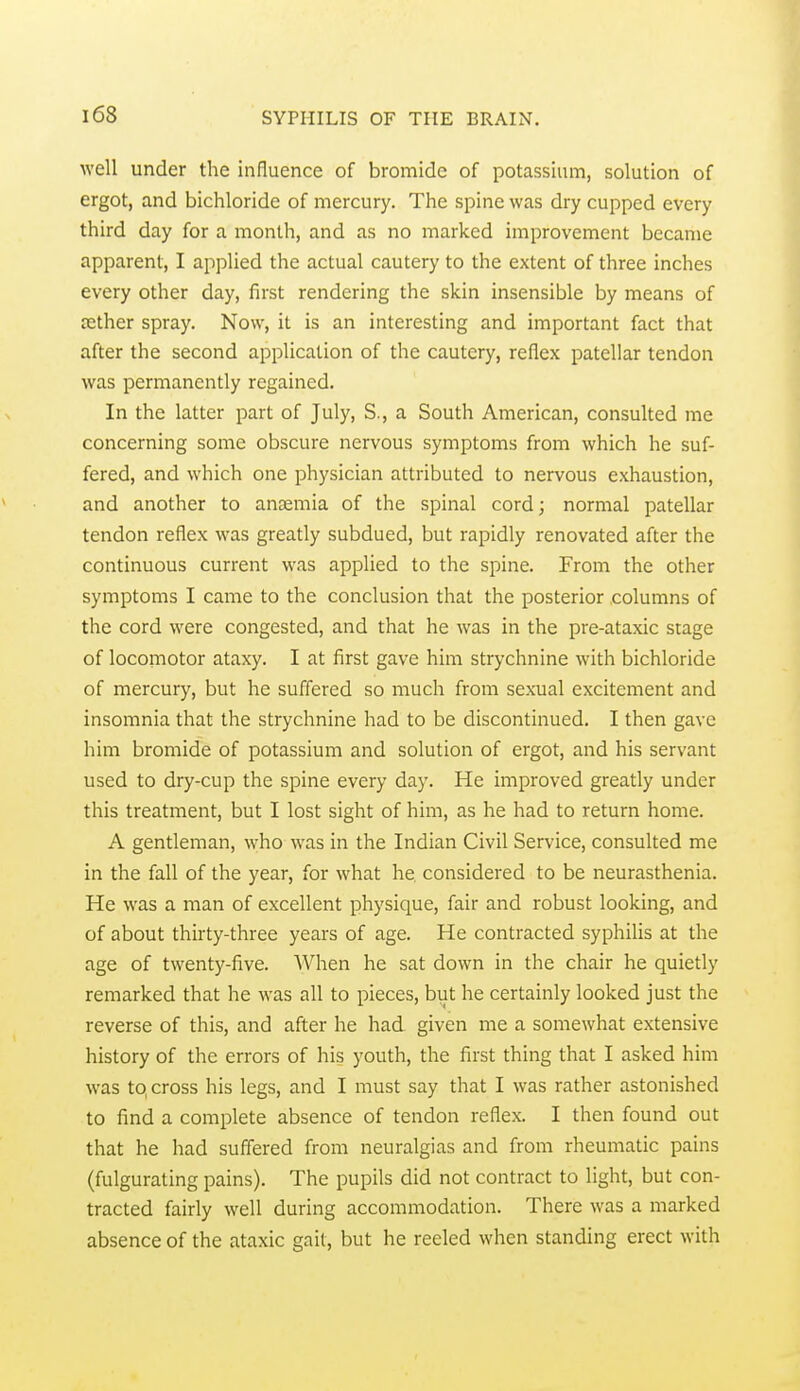 well under the influence of bromide of potassium, solution of ergot, and bichloride of mercury. The spine was dry cupped every third day for a month, and as no marked improvement became apparent, I applied the actual cautery to the extent of three inches every other day, first rendering the skin insensible by means of jether spray. Now, it is an interesting and important fact that after the second application of the cautery, reflex patellar tendon was permanently regained. In the latter part of July, S., a South American, consulted me concerning some obscure nervous symptoms from which he suf- fered, and which one physician attributed to nervous exhaustion, and another to anaemia of the spinal cord; normal patellar tendon reflex was greatly subdued, but rapidly renovated after the continuous current was applied to the spine. From the other symptoms I came to the conclusion that the posterior columns of the cord were congested, and that he was in the pre-ataxic stage of locomotor ataxy. I at first gave him strychnine with bichloride of mercury, but he suffered so much from sexual excitement and insomnia that the strychnine had to be discontinued. I then gave him bromide of potassium and solution of ergot, and his servant used to dry-cup the spine every day. He improved greatly under this treatment, but I lost sight of him, as he had to return home. A gentleman, \yho was in the Indian Civil Service, consulted me in the fall of the year, for what he considered to be neurasthenia. He was a man of excellent physique, fair and robust looking, and of about thirty-three years of age. He contracted syphilis at the age of twenty-five. When he sat down in the chair he quietly remarked that he was all to pieces, but he certainly looked just the reverse of this, and after he had given me a somewhat extensive history of the errors of his youth, the first thing that I asked him was to, cross his legs, and I must say that I was rather astonished to find a complete absence of tendon reflex. I then found out that he had suffered from neuralgias and from rheumatic pains (fulgurating pains). The pupils did not contract to light, but con- tracted fairly well during accommodation. There was a marked absence of the ataxic gait, but he reeled when standing erect with