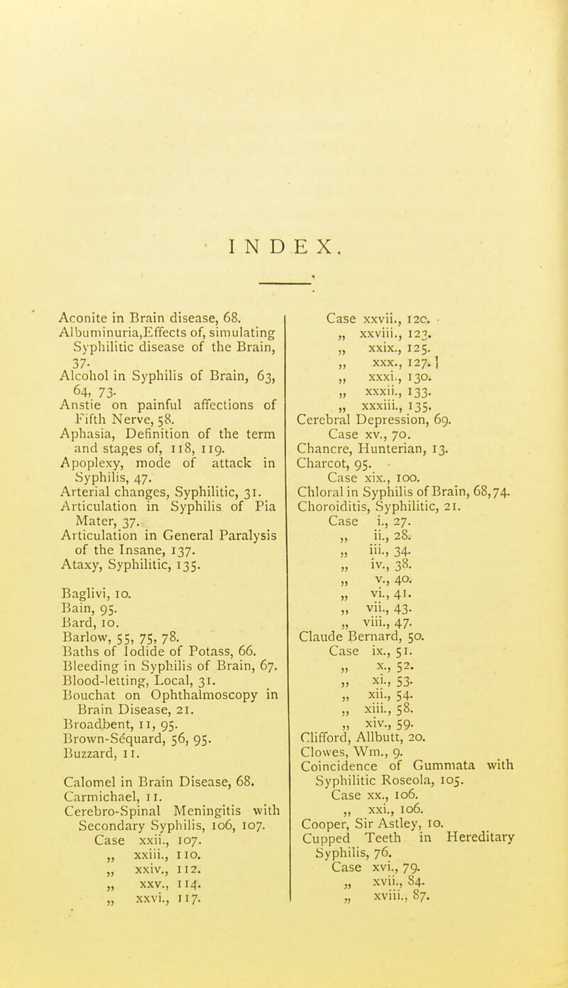 Aconite in Brain disease, 68. Albuniinuria,Effects of, simulating Syphilitic disease of the Brain, 37- Alcohol in Syphilis of Brain, 63, 64, 73- Anstie on painful affections of Fifth Nerve, 58. Aphasia, Definition of the term and stages of, 118, 119. Apoplexy, mode of attack in Syphilis, 47. Arterial changes, Syphilitic, 31. Articulation in Syphilis of Pia Mater, 37. Articulation in General Paralysis of the Insane, 137. Ataxy, Syphilitic, 135. Baglivi, 10. Bain, 95. Bard, 10. Barlow, 55, 75, 78. Baths of Iodide of Potass, 66. Bleeding in Syphilis of Brain, 67. Blood-letting, Local, 31. Bouchat on Ophthalmoscopy in Brain Disease, 21. Broadbent, 11, 95. Brown-Sdquard, 56, 95. Buzzard, 11. Calomel in Brain Disease, 68. Carmichael, 11. Cerebro-Spinal Meningitis with Secondary Syphilis, 106, 107. Case xxii., 107. „ xxiii., no. „ xxiv., 112. „ XXV., 114. „ x.wi., 117. Case xxvii., 12c, • „ xxviii., 123. „ xxix., 125. „ XXX., 127.1 „ xxxi., 130. „ xxxii., 133. „ xxxiii., 135. Cerebral Depression, 69. Case XV., 70. Chancre, Hunterian, 13. Charcot, 95. Case xix., 100. Chloral in Syphilis of Brain, 68,74. Choroiditis, Syphilitic, 21. Case i., 27. „ ii., 28. „ iii-, 34- „ iv., 38. v., 40. „ VI., 41. „ vii., 43. „ vin., 47. Claude Bernard, 50. Case ix., 51. „ X., 52. XI., 53. „ xii., 54. „ xm., 58. „ XIV., 59. Clifford, Allbutt, 20. Clowes, Wm., 9. Coincidence of Gummata with Syphilitic Roseola, 105. Case .XX., 106. „ xxi., 106. Cooper, Sir Astley, 10. Cupped Teeth in Hereditary Syphilis, 76, Case xvi., 79. „ xvii., 84. „ xviii., 87.